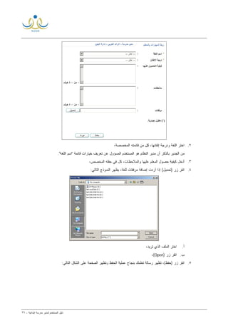 ‫ﻟ‬ ‫ﺍﻟﻤﺴﺘﺨﺩﻡ‬ ‫ﺩﻟﻴل‬‫ﻤﺩﻴﺭ‬‫ﺍﺒﺘﺩﺍﺌﻴﺔ‬ ‫ﻤﺩﺭﺴﺔ‬-٣٩
٢.‫ﺍﺨﺘﺭ‬‫ﺍﻟﻠﻐﺔ‬،‫ﺇﺘﻘﺎﻨﻬﺎ‬ ‫ﻭﺩﺭﺠﺔ‬،‫ﺍﻟﻤﺨﺼﺼﺔ‬ ‫ﻗﺎﺌﻤﺘﻪ‬ ‫ﻤﻥ‬ ‫ﻜل‬
‫"ﺍﺴﻡ‬ ‫ﻗﺎﺌﻤﺔ‬ ‫ﺨﻴﺎﺭﺍﺕ‬ ‫ﺘﻌﺭﻴﻑ‬ ‫ﻋﻥ‬ ‫ﺍﻟﻤﺴﺅﻭل‬ ‫ﺍﻟﻤﺴﺘﺨﺩﻡ‬ ‫ﻫﻭ‬ ‫ﺍﻟﻨﻅﺎﻡ‬ ‫ﻤﺩﻴﺭ‬ ‫ﺃﻥ‬ ‫ﺒﺎﻟﺫﻜﺭ‬ ‫ﺍﻟﺠﺩﻴﺭ‬ ‫ﻤﻥ‬‫ﺍﻟﻠﻐﺔ‬."
٣.،‫ﺍﻟﻤﺨﺼﺹ‬ ‫ﺤﻘﻠﻪ‬ ‫ﻓﻲ‬ ‫ﻜل‬ ،‫ﻭﺍﻟﻤﻼﺤﻅﺎﺕ‬ ‫ﻋﻠﻴﻬﺎ‬ ‫ﺍﻟﻤﻌﻠﻡ‬ ‫ﺤﺼﻭل‬ ‫ﻜﻴﻔﻴﺔ‬ ‫ﺃﺩﺨل‬
٤.‫ﻤﺭﻓﻘﺎﺕ‬ ‫ﺇﻀﺎﻓﺔ‬ ‫ﺃﺭﺩﺕ‬ ‫ﺇﺫﺍ‬ (‫)ﺘﺤﻤﻴل‬ ‫ﺯﺭ‬ ‫ﺍﻨﻘﺭ‬‫ﻟﻠﻐﺔ‬:‫ﺍﻟﺘﺎﻟﻲ‬ ‫ﺍﻟﻨﻤﻭﺫﺝ‬ ‫ﻴﻅﻬﺭ‬ ،
‫ﺃ‬.‫ﺘﺭﻴﺩ‬ ‫ﺍﻟﺫﻱ‬ ‫ﺍﻟﻤﻠﻑ‬ ‫ﺍﺨﺘﺭ‬،
‫ﺏ‬.) ‫ﺯﺭ‬ ‫ﺍﻨﻘﺭ‬Open،(
٥.:‫ﺍﻟﺘﺎﻟﻲ‬ ‫ﺍﻟﺸﻜل‬ ‫ﻋﻠﻰ‬ ‫ﺍﻟﺼﻔﺤﺔ‬ ‫ﻭﺘﻅﻬﺭ‬ ‫ﺍﻟﺤﻔﻅ‬ ‫ﻋﻤﻠﻴﺔ‬ ‫ﺒﻨﺠﺎﺡ‬ ‫ﺘﻌﻠﻤﻙ‬ ‫ﺭﺴﺎﻟﺔ‬ ‫ﺘﻅﻬﺭ‬ ،(‫)ﺤﻔﻅ‬ ‫ﺯﺭ‬ ‫ﺍﻨﻘﺭ‬
 
