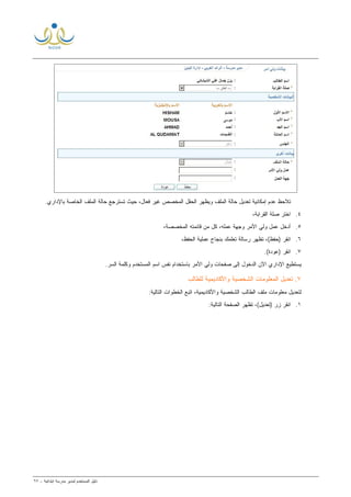 ‫ﻟ‬ ‫ﺍﻟﻤﺴﺘﺨﺩﻡ‬ ‫ﺩﻟﻴل‬‫ﻤﺩﻴﺭ‬‫ﺍﺒﺘﺩﺍﺌﻴﺔ‬ ‫ﻤﺩﺭﺴﺔ‬-٦٧
‫ﺍﻟﺨﺎﺼﺔ‬ ‫ﺍﻟﻤﻠﻑ‬ ‫ﺤﺎﻟﺔ‬ ‫ﺘﺴﺘﺭﺠﻊ‬ ‫ﺤﻴﺙ‬ ،‫ﻓﻌﺎل‬ ‫ﻏﻴﺭ‬ ‫ﺍﻟﻤﺨﺼﺹ‬ ‫ﺍﻟﺤﻘل‬ ‫ﻭﻴﻅﻬﺭ‬ ‫ﺍﻟﻤﻠﻑ‬ ‫ﺤﺎﻟﺔ‬ ‫ﺘﻌﺩﻴل‬ ‫ﺇﻤﻜﺎﻨﻴﺔ‬ ‫ﻋﺩﻡ‬ ‫ﺘﻼﺤﻅ‬.‫ﺒﺎﻹﺩﺍﺭﻱ‬
٤.،‫ﺍﻟﻘﺭﺍﺒﺔ‬ ‫ﺼﻠﺔ‬ ‫ﺍﺨﺘﺭ‬
٥.،‫ﺍﻟﻤﺨﺼﺼﺔ‬ ‫ﻗﺎﺌﻤﺘﻪ‬ ‫ﻤﻥ‬ ‫ﻜل‬ ،‫ﻋﻤﻠﻪ‬ ‫ﻭﺠﻬﺔ‬ ‫ﺍﻷﻤﺭ‬ ‫ﻭﻟﻲ‬ ‫ﻋﻤل‬ ‫ﺃﺩﺨل‬
٦.‫ﻋﻤﻠ‬ ‫ﺒﻨﺠﺎﺡ‬ ‫ﺘﻌﻠﻤﻙ‬ ‫ﺭﺴﺎﻟﺔ‬ ‫ﺘﻅﻬﺭ‬ ،(‫)ﺤﻔﻅ‬ ‫ﺍﻨﻘﺭ‬،‫ﺍﻟﺤﻔﻅ‬ ‫ﻴﺔ‬
٧..(‫)ﻋﻭﺩﺓ‬ ‫ﺍﻨﻘﺭ‬
‫ﺼﻔﺤﺎﺕ‬ ‫ﺇﻟﻰ‬ ‫ﺍﻟﺩﺨﻭل‬ ‫ﺍﻵﻥ‬ ‫ﺍﻹﺩﺍﺭﻱ‬ ‫ﻴﺴﺘﻁﻴﻊ‬‫ﺍﻷﻤﺭ‬ ‫ﻭﻟﻲ‬.‫ﺍﻟﺴﺭ‬ ‫ﻭﻜﻠﻤﺔ‬ ‫ﺍﻟﻤﺴﺘﺨﺩﻡ‬ ‫ﺍﺴﻡ‬ ‫ﻨﻔﺱ‬ ‫ﺒﺎﺴﺘﺨﺩﺍﻡ‬
٧‫ﺍﻟﺸﺨﺼﻴﺔ‬ ‫ﺍﻟﻤﻌﻠﻭﻤﺎﺕ‬ ‫ﺘﻌﺩﻴل‬ .‫ﻭﺍﻷﻜﺎﺩﻴﻤﻴﺔ‬‫ﻟﻠﻁﺎﻟﺏ‬
‫ﺍﻟﺸﺨﺼﻴﺔ‬ ‫ﺍﻟﻁﺎﻟﺏ‬ ‫ﻤﻠﻑ‬ ‫ﻤﻌﻠﻭﻤﺎﺕ‬ ‫ﻟﺘﻌﺩﻴل‬‫ﻭﺍﻷﻜﺎﺩﻴﻤﻴﺔ‬:‫ﺍﻟﺘﺎﻟﻴﺔ‬ ‫ﺍﻟﺨﻁﻭﺍﺕ‬ ‫ﺍﺘﺒﻊ‬ ،
١.‫ﺍﻟﺘﺎ‬ ‫ﺍﻟﺼﻔﺤﺔ‬ ‫ﺘﻅﻬﺭ‬ ،(‫)ﺘﻌﺩﻴل‬ ‫ﺯﺭ‬ ‫ﺍﻨﻘﺭ‬:‫ﻟﻴﺔ‬
 