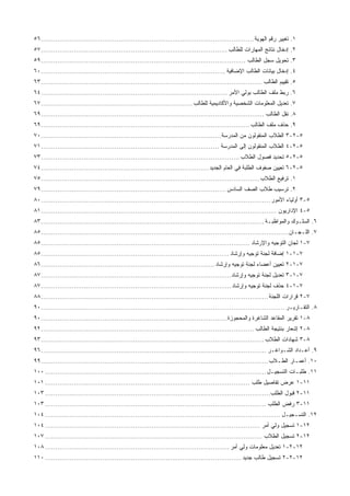 ١‫ﺍﻟﻬﻭﻴﺔ‬ ‫ﺭﻗﻡ‬ ‫ﺘﻐﻴﻴﺭ‬ .........................................................................................................٥٦
٢‫ﻟﻠﻁﺎﻟﺏ‬ ‫ﺍﻟﻤﻬﺎﺭﺍﺕ‬ ‫ﻨﺘﺎﺌﺞ‬ ‫ﺇﺩﺨﺎل‬ ............................................................................................٥٧
٣‫ﺍﻟﻁﺎﻟﺏ‬ ‫ﺴﺠل‬ ‫ﺘﺤﻭﻴل‬ .....................................................................................................٥٩
٤‫ﺍﻹﻀﺎﻓﻴﺔ‬ ‫ﺍﻟﻁﺎﻟﺏ‬ ‫ﺒﻴﺎﻨﺎﺕ‬ ‫ﺇﺩﺨﺎل‬ ...........................................................................................٦٠
٥‫ﺍﻟﻁﺎﻟﺏ‬ ‫ﺘﻘﻴﻴﻡ‬ .............................................................................................................٦٣
٦‫ﺍﻷﻤﺭ‬ ‫ﺒﻭﻟﻲ‬ ‫ﺍﻟﻁﺎﻟﺏ‬ ‫ﻤﻠﻑ‬ ‫ﺭﺒﻁ‬ ............................................................................................٦٤
٧‫ﻟﻠﻁﺎﻟﺏ‬ ‫ﻭﺍﻷﻜﺎﺩﻴﻤﻴﺔ‬ ‫ﺍﻟﺸﺨﺼﻴﺔ‬ ‫ﺍﻟﻤﻌﻠﻭﻤﺎﺕ‬ ‫ﺘﻌﺩﻴل‬ ...........................................................................٦٧
٨‫ﻨﻘل‬ .‫ﺍﻟﻁﺎﻟﺏ‬.............................................................................................................٦٩
٩‫ﺍﻟﻁﺎﻟﺏ‬ ‫ﻤﻠﻑ‬ ‫ﺤﺫﻑ‬ .......................................................................................................٦٩
٥-٢-٣‫ﺍﻟﻤﺩﺭﺴﺔ‬ ‫ﻤﻥ‬ ‫ﺍﻟﻤﻨﻘﻭﻟﻭﻥ‬ ‫ﺍﻟﻁﻼﺏ‬........................................................................................٧٠
٥-٢-٤‫ﺍﻟﻤﺩﺭﺴﺔ‬ ‫ﺇﻟﻰ‬ ‫ﺍﻟﻤﻨﻘﻭﻟﻭﻥ‬ ‫ﺍﻟﻁﻼﺏ‬.......................................................................................٧١
٥-٢-٥‫ﺍﻟﻁﻼﺏ‬ ‫ﻓﺼﻭل‬ ‫ﺘﺤﺩﻴﺩ‬.................................................................................................٧٣
٥-٢-٦‫ﺍﻟﺠﺩﻴﺩ‬ ‫ﺍﻟﻌﺎﻡ‬ ‫ﻓﻲ‬ ‫ﺍﻟﻁﻠﺒﺔ‬ ‫ﺼﻔﻭﻑ‬ ‫ﺘﻌﻴﻴﻥ‬..................................................................................٧٤
١‫ﺍﻟﻁﻼﺏ‬ ‫ﺘﺭﻓﻴﻊ‬ ............................................................................................................٧٥
٢‫ﺍﻟﺴﺎﺩﺱ‬ ‫ﺍﻟﺼﻑ‬ ‫ﻁﻼﺏ‬ ‫ﺘﺭﺴﻴﺏ‬ ...........................................................................................٧٩
٥-٣‫ﺍﻷﻤﻭﺭ‬ ‫ﺃﻭﻟﻴﺎﺀ‬................................................................................................................٨٠
٥-٤‫ﺍﻹﺩﺍﺭﻴﻭﻥ‬...................................................................................................................٨١
٦‫ﻭﺍﻟﻤﻭﺍﻅﺒـﺔ‬ ‫ﺍﻟﺴﻠـﻭﻙ‬ ..............................................................................................................٨٣
٧‫ﺍﻟﻠـﺠـﺎﻥ‬ ..........................................................................................................................٨٥
٧-١‫ﻭﺍﻹﺭﺸﺎﺩ‬ ‫ﺍﻟﺘﻭﺠﻴﻪ‬ ‫ﻟﺠﺎﻥ‬......................................................................................................٨٥
٧-١-١‫ﻭﺇﺭﺸﺎﺩ‬ ‫ﺘﻭﺠﻴﻪ‬ ‫ﻟﺠﻨﺔ‬ ‫ﺇﻀﺎﻓﺔ‬............................................................................................٨٥
٧-١-٢‫ﻟﺠ‬ ‫ﺃﻋﻀﺎﺀ‬ ‫ﺘﻌﻴﻴﻥ‬‫ﻭﺇﺭﺸﺎﺩ‬ ‫ﺘﻭﺠﻴﻪ‬ ‫ﻨﺔ‬.....................................................................................٨٦
٧-١-٣‫ﻭﺇﺭﺸﺎﺩ‬ ‫ﺘﻭﺠﻴﻪ‬ ‫ﻟﺠﻨﺔ‬ ‫ﺘﻌﺩﻴل‬.............................................................................................٨٧
٧-١-٤‫ﻭﺇﺭﺸﺎﺩ‬ ‫ﺘﻭﺠﻴﻪ‬ ‫ﻟﺠﻨﺔ‬ ‫ﺤﺫﻑ‬.............................................................................................٨٧
٧-٢‫ﺍﻟﻠﺠﻨﺔ‬ ‫ﻗﺭﺍﺭﺍﺕ‬...............................................................................................................٨٨
٨‫ﺍﻟﺘﻘـﺎﺭﻴـﺭ‬ ........................................................................................................................٩٠
٨-١‫ﻭﺍﻟﻤﺤﺠﻭﺯﺓ‬ ‫ﺍﻟﺸﺎﻏﺭﺓ‬ ‫ﺍﻟﻤﻘﺎﻋﺩ‬ ‫ﺘﻘﺭﻴﺭ‬...........................................................................................٩٠
٨-٢‫ﺍﻟﻁﺎﻟﺏ‬ ‫ﺒﻨﺘﻴﺠﺔ‬ ‫ﺇﺸﻌﺎﺭ‬........................................................................................................٩٢
٨-٣‫ﺍﻟﻁﻼﺏ‬ ‫ﺸﻬﺎﺩﺍﺕ‬.............................................................................................................٩٣
٩‫ﺍﻟﺸـﻭﺍﻏـﺭ‬ ‫ﺃﻋـﺩﺍﺩ‬ ...............................................................................................................٩٦
١٠‫ﺍﻟﻁـﻼﺏ‬ ‫ﺃﻋﻤـﺎﺭ‬ ................................................................................................................٩٩
١١‫ﺍﻟﺘﺴﺠﻴـل‬ ‫ﻁﻠﺒـﺎﺕ‬ .............................................................................................................١٠٠
١١-١‫ﻁﻠﺏ‬ ‫ﺘﻔﺎﺼﻴل‬ ‫ﻋﺭﺽ‬....................................................................................................١٠١
١١-٢‫ﺍﻟﻁﻠﺏ‬ ‫ﻗﺒﻭل‬..............................................................................................................١٠٣
١١-٣‫ﺍﻟﻁﻠﺏ‬ ‫ﺭﻓﺽ‬............................................................................................................١٠٣
١٢‫ﺍﻟﺘﺴـﺠﻴـل‬ ....................................................................................................................١٠٤
١٢-١‫ﺃﻤﺭ‬ ‫ﻭﻟﻲ‬ ‫ﺘﺴﺠﻴل‬.........................................................................................................١٠٤
١٢-٢‫ﺍﻟﻁﻼﺏ‬ ‫ﺘﺴﺠﻴل‬..........................................................................................................١٠٧
١٢-٢-١‫ﺃﻤﺭ‬ ‫ﻭﻟﻲ‬ ‫ﻤﻌﻠﻭﻤﺎﺕ‬ ‫ﺘﻌﺩﻴل‬..........................................................................................١٠٨
١٢-٢-٢‫ﺠﺩﻴﺩ‬ ‫ﻁﺎﻟﺏ‬ ‫ﺘﺴﺠﻴل‬................................................................................................١١٠
 
