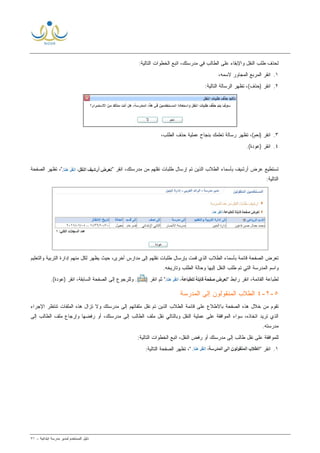 ‫ﻟ‬ ‫ﺍﻟﻤﺴﺘﺨﺩﻡ‬ ‫ﺩﻟﻴل‬‫ﻤﺩﻴﺭ‬‫ﺍﺒﺘﺩﺍﺌﻴﺔ‬ ‫ﻤﺩﺭﺴﺔ‬-٧١
‫ﺍﻟﺘﺎﻟ‬ ‫ﺍﻟﺨﻁﻭﺍﺕ‬ ‫ﺍﺘﺒﻊ‬ ،‫ﻤﺩﺭﺴﺘﻙ‬ ‫ﻓﻲ‬ ‫ﺍﻟﻁﺎﻟﺏ‬ ‫ﻋﻠﻰ‬ ‫ﻭﺍﻹﺒﻘﺎﺀ‬ ‫ﺍﻟﻨﻘل‬ ‫ﻁﻠﺏ‬ ‫ﻟﺤﺫﻑ‬‫ﻴﺔ‬:
١.،‫ﻻﺴﻤﻪ‬ ‫ﺍﻟﻤﺠﺎﻭﺭ‬ ‫ﺍﻟﻤﺭﺒﻊ‬ ‫ﺍﻨﻘﺭ‬
٢.:‫ﺍﻟﺘﺎﻟﻴﺔ‬ ‫ﺍﻟﺭﺴﺎﻟﺔ‬ ‫ﺘﻅﻬﺭ‬ ،(‫)ﺤﺫﻑ‬ ‫ﺍﻨﻘﺭ‬
٣.،‫ﺍﻟﻁﻠﺏ‬ ‫ﺤﺫﻑ‬ ‫ﻋﻤﻠﻴﺔ‬ ‫ﺒﻨﺠﺎﺡ‬ ‫ﺘﻌﻠﻤﻙ‬ ‫ﺭﺴﺎﻟﺔ‬ ‫ﺘﻅﻬﺭ‬ ،(‫)ﻨﻌﻡ‬ ‫ﺍﻨﻘﺭ‬
٤..(‫)ﻋﻭﺩﺓ‬ ‫ﺍﻨﻘﺭ‬
" ‫ﺍﻨﻘﺭ‬ ،‫ﻤﺩﺭﺴﺘﻙ‬ ‫ﻤﻥ‬ ‫ﻨﻘﻠﻬﻡ‬ ‫ﻁﻠﺒﺎﺕ‬ ‫ﺇﺭﺴﺎل‬ ‫ﺘﻡ‬ ‫ﺍﻟﺫﻴﻥ‬ ‫ﺍﻟﻁﻼﺏ‬ ‫ﺒﺄﺴﻤﺎﺀ‬ ‫ﺃﺭﺸﻴﻑ‬ ‫ﻋﺭﺽ‬ ‫ﺘﺴﺘﻁﻴﻊ‬‫ﺍﻟﺼﻔﺤﺔ‬ ‫ﺘﻅﻬﺭ‬ ،"
:‫ﺍﻟﺘﺎﻟﻴﺔ‬
‫ﺒﺄﺴ‬ ‫ﻗﺎﺌﻤﺔ‬ ‫ﺍﻟﺼﻔﺤﺔ‬ ‫ﺘﻌﺭﺽ‬‫ﻤﺎﺀ‬‫ﺍﻟﻁﻼﺏ‬‫ﻭﺍﻟﺘﻌﻠﻴﻡ‬ ‫ﺍﻟﺘﺭﺒﻴﺔ‬ ‫ﺇﺩﺍﺭﺓ‬ ‫ﻤﻨﻬﻡ‬ ‫ﻟﻜل‬ ‫ﻴﻅﻬﺭ‬ ‫ﺤﻴﺙ‬ ،‫ﺃﺨﺭﻯ‬ ‫ﻤﺩﺍﺭﺱ‬ ‫ﺇﻟﻰ‬ ‫ﻨﻘﻠﻬﻡ‬ ‫ﻁﻠﺒﺎﺕ‬ ‫ﺒﺈﺭﺴﺎل‬ ‫ﻗﻤﺕ‬ ‫ﺍﻟﺫﻱ‬
.‫ﻭﺘﺎﺭﻴﺨﻪ‬ ‫ﺍﻟﻁﻠﺏ‬ ‫ﻭﺤﺎﻟﺔ‬ ‫ﺇﻟﻴﻬﺎ‬ ‫ﺍﻟﻨﻘل‬ ‫ﻁﻠﺏ‬ ‫ﺘﻡ‬ ‫ﺍﻟﺘﻲ‬ ‫ﺍﻟﻤﺩﺭﺴﺔ‬ ‫ﻭﺍﺴﻡ‬
" ‫ﺭﺍﺒﻁ‬ ‫ﺍﻨﻘﺭ‬ ،‫ﺍﻟﻘﺎﺌﻤﺔ‬ ‫ﻟﻁﺒﺎﻋﺔ‬) ‫ﺍﻨﻘﺭ‬ ‫ﺜﻡ‬ ".(‫ﻭ‬.(‫)ﻋﻭﺩﺓ‬ ‫ﺍﻨﻘﺭ‬ ،‫ﺍﻟﺴﺎﺒﻘﺔ‬ ‫ﺍﻟﺼﻔﺤﺔ‬ ‫ﺇﻟﻰ‬ ‫ﻟﻠﺭﺠﻭﻉ‬
٥-٢-٤‫ﺍﻟﻤﻨ‬ ‫ﺍﻟﻁﻼﺏ‬‫ﺍﻟﻤﺩﺭﺴﺔ‬ ‫ﺇﻟﻰ‬ ‫ﻘﻭﻟﻭﻥ‬
‫ﺍﻹﺠﺭﺍﺀ‬ ‫ﺘﻨﺘﻅﺭ‬ ‫ﺍﻟﻤﻠﻔﺎﺕ‬ ‫ﻫﺫﻩ‬ ‫ﺘﺯﺍل‬ ‫ﻭﻻ‬ ‫ﻤﺩﺭﺴﺘﻙ‬ ‫ﺇﻟﻰ‬ ‫ﻤﻠﻔﺎﺘﻬﻡ‬ ‫ﻨﻘل‬ ‫ﺘﻡ‬ ‫ﺍﻟﺫﻴﻥ‬ ‫ﺍﻟﻁﻼﺏ‬ ‫ﻗﺎﺌﻤﺔ‬ ‫ﻋﻠﻰ‬ ‫ﺒﺎﻻﻁﻼﻉ‬ ‫ﺍﻟﺼﻔﺤﺔ‬ ‫ﻫﺫﻩ‬ ‫ﺨﻼل‬ ‫ﻤﻥ‬ ‫ﺘﻘﻭﻡ‬
‫ﺇﻟﻰ‬ ‫ﺍﻟﻁﺎﻟﺏ‬ ‫ﻤﻠﻑ‬ ‫ﻭﺇﺭﺠﺎﻉ‬ ‫ﺭﻓﻀﻬﺎ‬ ‫ﺃﻭ‬ ،‫ﻤﺩﺭﺴﺘﻙ‬ ‫ﺇﻟﻰ‬ ‫ﺍﻟﻁﺎﻟﺏ‬ ‫ﻤﻠﻑ‬ ‫ﻨﻘل‬ ‫ﻭﺒﺎﻟﺘﺎﻟﻲ‬ ‫ﺍﻟﻨﻘل‬ ‫ﻋﻤﻠﻴﺔ‬ ‫ﻋﻠﻰ‬ ‫ﺍﻟﻤﻭﺍﻓﻘﺔ‬ ‫ﺴﻭﺍﺀ‬ ،‫ﺍﺘﺨﺎﺫﻩ‬ ‫ﺘﺭﻴﺩ‬ ‫ﺍﻟﺫﻱ‬
‫ﻤﺩﺭﺴﺘﻪ‬.
:‫ﺍﻟﺘﺎﻟﻴﺔ‬ ‫ﺍﻟﺨﻁﻭﺍﺕ‬ ‫ﺍﺘﺒﻊ‬ ،‫ﺍﻟﻨﻘل‬ ‫ﺭﻓﺽ‬ ‫ﺃﻭ‬ ‫ﻤﺩﺭﺴﺘﻙ‬ ‫ﺇﻟﻰ‬ ‫ﻁﺎﻟﺏ‬ ‫ﻨﻘل‬ ‫ﻋﻠﻰ‬ ‫ﻟﻠﻤﻭﺍﻓﻘﺔ‬
١." ‫ﺍﻨﻘﺭ‬:‫ﺍﻟﺘﺎﻟﻴﺔ‬ ‫ﺍﻟﺼﻔﺤﺔ‬ ‫ﺘﻅﻬﺭ‬ ،"
 