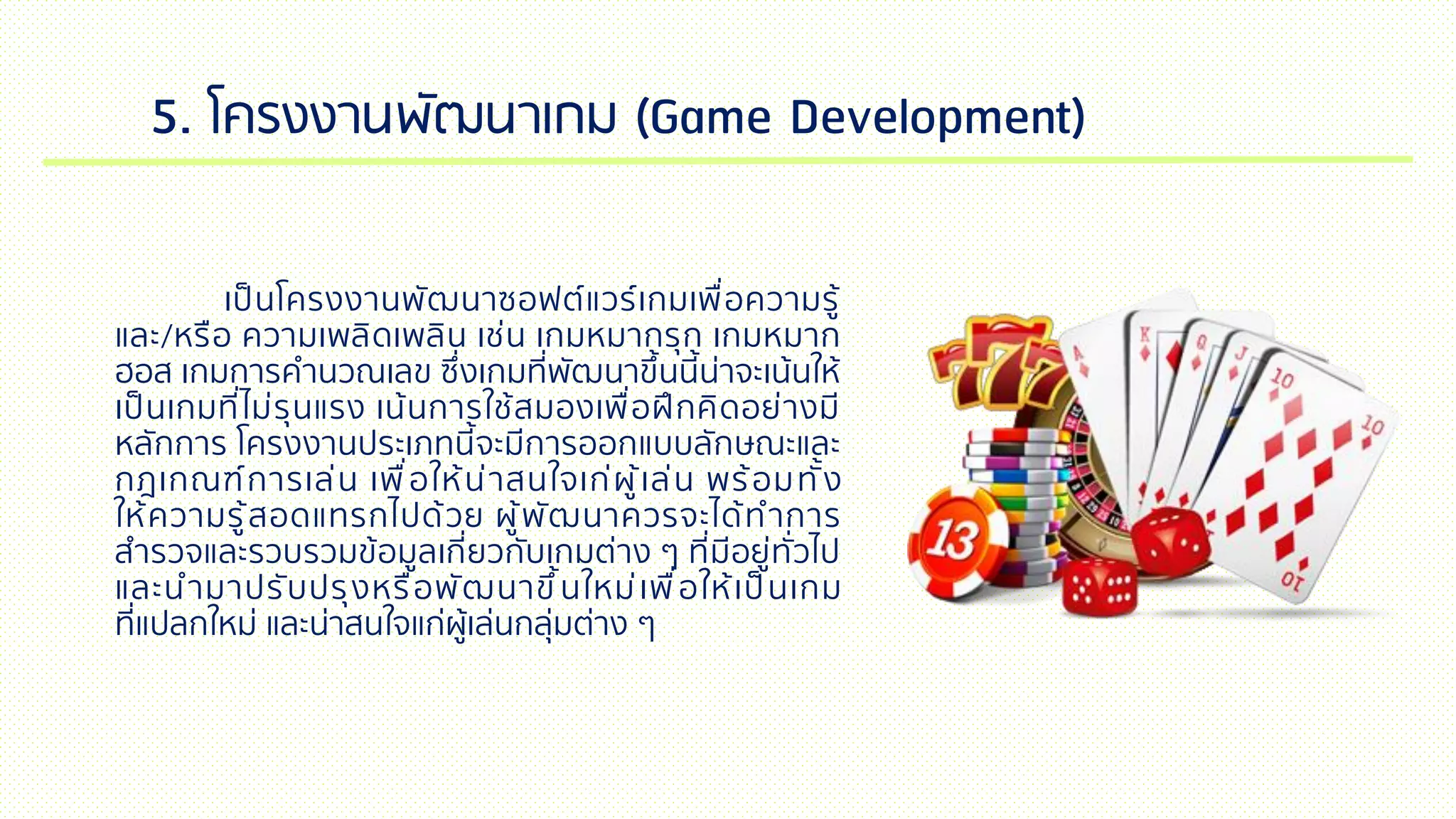 5. โครงงานพัฒนาเกม (Game Development)
เป็นโครงงานพัฒนาซอฟต์แวร์เกมเพื่อความรู้
และ/หรือ ความเพลิดเพลิน เช่น เกมหมากรุก เกมหมาก
ฮอส เกมการคานวณเลข ซึ่งเกมที่พัฒนาขึ้นนี้น่าจะเน้นให้
เป็นเกมที่ไม่รุนแรง เน้นการใช้สมองเพื่อฝึกคิดอย่างมี
หลักการ โครงงานประเภทนี้จะมีการออกแบบลักษณะและ
กฎเกณฑ์การเล่น เพื่อให้น่าสนใจเก่ผู้เล่น พร้อมทั้ง
ให้ความรู้สอดแทรกไปด้วย ผู้พัฒนาควรจะได้ทาการ
สารวจและรวบรวมข้อมูลเกี่ยวกับเกมต่าง ๆ ที่มีอยู่ทั่วไป
และนามาปรับปรุงหรือพัฒนาขึ้นใหม่เพื่อให้เป็นเกม
ที่แปลกใหม่ และน่าสนใจแก่ผู้เล่นกลุ่มต่าง ๆ
 