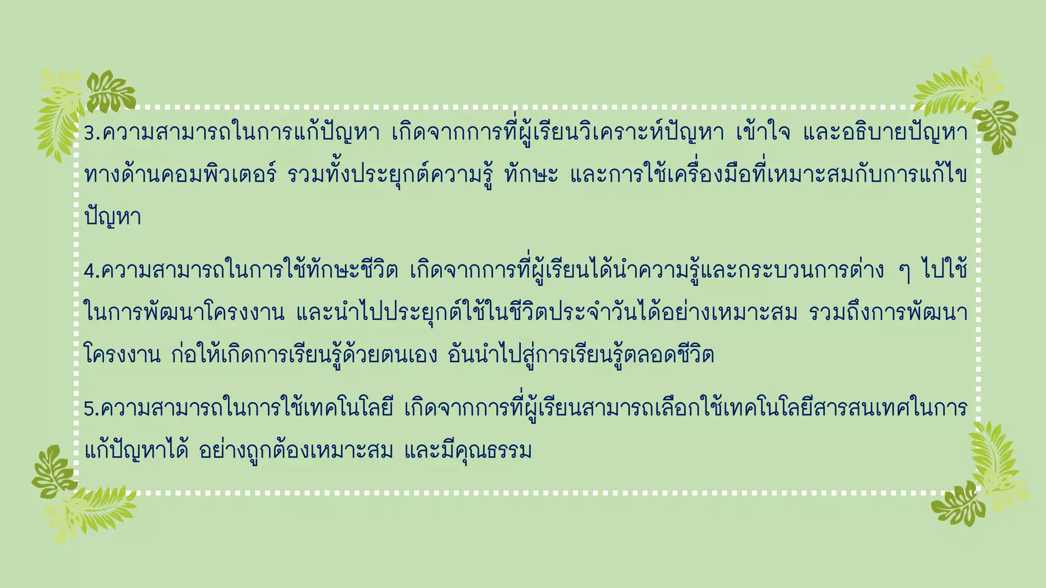 3.ความสามารถในการแก้ปัญหา เกิดจากการที่ผู้เรียนวิเคราะห์ปัญหา เข้าใจ และอธิบายปัญหา
ทางด้านคอมพิวเตอร์ รวมทั้งประยุกต์ความรู้ ทักษะ และการใช้เครื่องมือที่เหมาะสมกับการแก้ไข
ปัญหา
4.ความสามารถในการใช้ทักษะชีวิต เกิดจากการที่ผู้เรียนได้นาความรู้และกระบวนการต่าง ๆ ไปใช้
ในการพัฒนาโครงงาน และนาไปประยุกต์ใช้ในชีวิตประจาวันได้อย่างเหมาะสม รวมถึงการพัฒนา
โครงงาน ก่อให้เกิดการเรียนรู้ด้วยตนเอง อันนาไปสู่การเรียนรู้ตลอดชีวิต
5.ความสามารถในการใช้เทคโนโลยี เกิดจากการที่ผู้เรียนสามารถเลือกใช้เทคโนโลยีสารสนเทศในการ
แก้ปัญหาได้ อย่างถูกต้องเหมาะสม และมีคุณธรรม
 