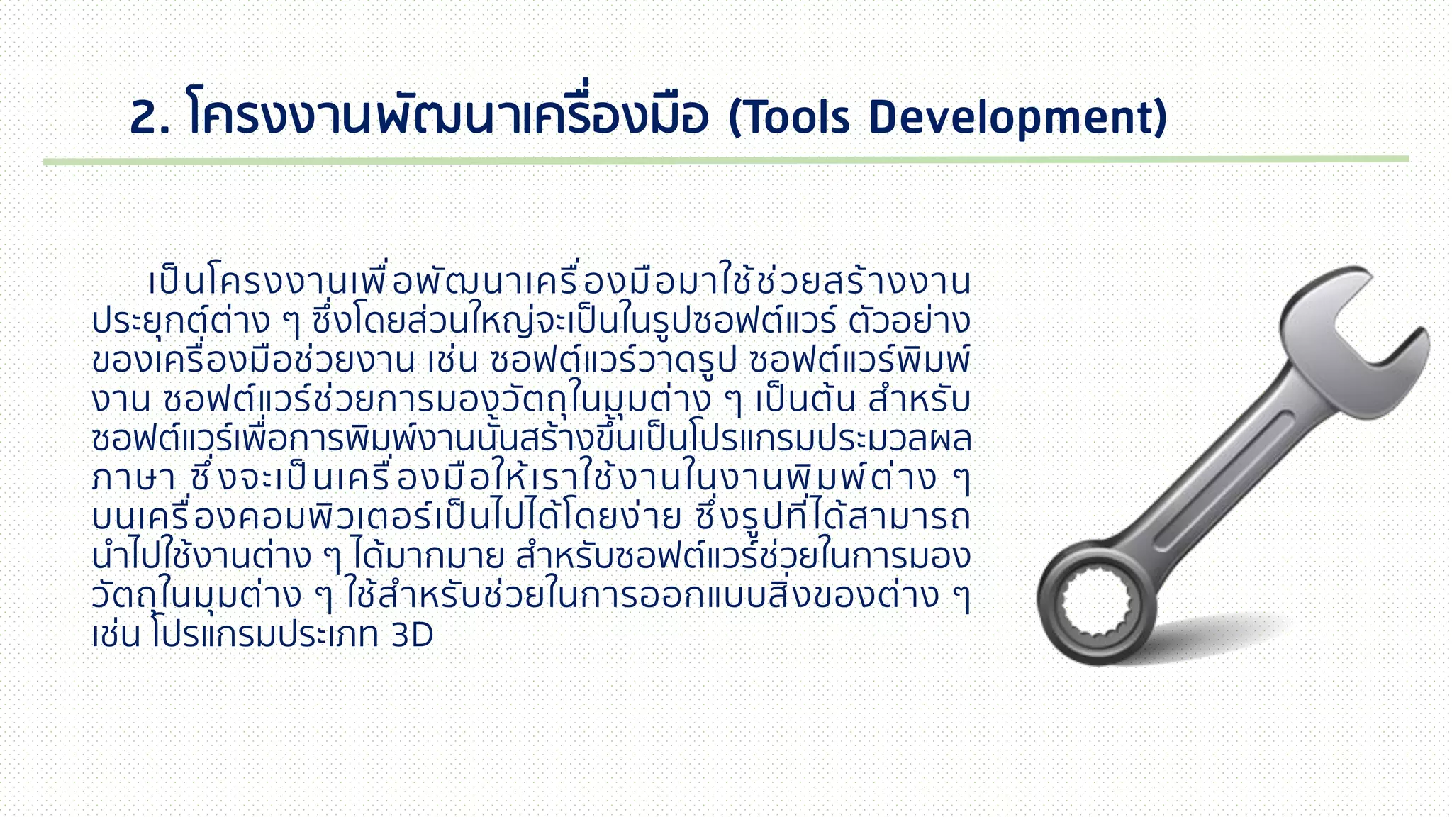 2. โครงงานพัฒนาเครื่องมือ (Tools Development)
เป็นโครงงานเพื่อพัฒนาเครื่องมือมาใช้ช่วยสร้างงาน
ประยุกต์ต่าง ๆ ซึ่งโดยส่วนใหญ่จะเป็นในรูปซอฟต์แวร์ ตัวอย่าง
ของเครื่องมือช่วยงาน เช่น ซอฟต์แวร์วาดรูป ซอฟต์แวร์พิมพ์
งาน ซอฟต์แวร์ช่วยการมองวัตถุในมุมต่าง ๆ เป็นต้น สาหรับ
ซอฟต์แวร์เพื่อการพิมพ์งานนั้นสร้างขึ้นเป็นโปรแกรมประมวลผล
ภาษา ซึ่งจะเป็นเครื่องมือให้เราใช้งานในงานพิมพ์ต่าง ๆ
บนเครื่องคอมพิวเตอร์เป็นไปได้โดยง่าย ซึ่งรูปที่ได้สามารถ
นาไปใช้งานต่าง ๆ ได้มากมาย สาหรับซอฟต์แวร์ช่วยในการมอง
วัตถุในมุมต่าง ๆ ใช้สาหรับช่วยในการออกแบบสิ่งของต่าง ๆ
เช่น โปรแกรมประเภท 3D
 