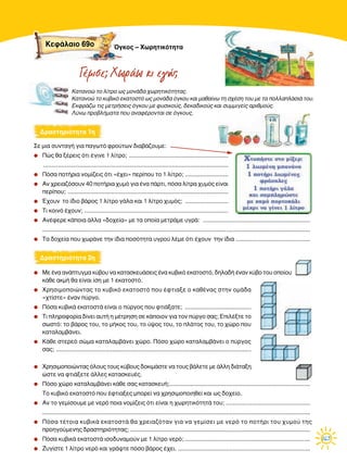 163
™Â ÌÈ· Û˘ÓÙ·Á‹ ÁÈ· ·ÁˆÙﬁ ÊÚÔ‡ÙˆÓ ‰È·‚¿˙Ô˘ÌÂ:
q ¶Ò˜ ı· Í¤ÚÂÈ˜ ﬁÙÈ ¤ÁÈÓÂ 1 Ï›ÙÚÔ; ............................................................
................................................................................................................
q ¶ﬁÛ· ÔÙ‹ÚÈ· ÓÔÌ›˙ÂÈ˜ ﬁÙÈ «¤¯ÂÈ» ÂÚ›Ô˘ ÙÔ 1 Ï›ÙÚÔ; ..........................
q ∞Ó ¯ÚÂÈ·˙ﬁÛÔ˘Ó 40 ÔÙ‹ÚÈ· ¯˘Ìﬁ ÁÈ· ¤Ó· ¿ÚÙÈ, ﬁÛ· Ï›ÙÚ· ¯˘Ìﬁ˜ Â›Ó·È
ÂÚ›Ô˘; .................................................................................................
q Œ¯Ô˘Ó ÙÔ ›‰ÈÔ ‚¿ÚÔ˜ 1 Ï›ÙÚÔ Á¿Ï· Î·È 1 Ï›ÙÚÔ ¯˘Ìﬁ˜; ..........................
q ∆È ÎÔÈÓﬁ ¤¯Ô˘Ó; .......................................................................................
q ∞Ó¤ÊÂÚÂ Î¿ÔÈ· ¿ÏÏ· «‰Ô¯Â›·» ÌÂ Ù· ÔÔ›· ÌÂÙÚ¿ÌÂ ˘ÁÚ¿: .................................................................
..................................................................................................................................................................
q ∆· ‰Ô¯Â›· Ô˘ ¯ˆÚ¿ÓÂ ÙËÓ ›‰È· ÔÛﬁÙËÙ· ˘ÁÚÔ‡ Ï¤ÌÂ ﬁÙÈ ¤¯Ô˘Ó ÙËÓ ›‰È· .............................................
q ªÂ ¤Ó· ·Ó¿Ù˘ÁÌ· Î‡‚Ô˘ Ó· Î·Ù·ÛÎÂ˘¿ÛÂÈ˜ ¤Ó· Î˘‚ÈÎﬁ ÂÎ·ÙÔÛÙﬁ, ‰ËÏ·‰‹ ¤Ó·Ó Î‡‚Ô ÙÔ˘ ÔÔ›Ô˘
Î¿ıÂ ·ÎÌ‹ ı· Â›Ó·È ›ÛË ÌÂ 1 ÂÎ·ÙÔÛÙﬁ.
q ÃÚËÛÈÌÔÔÈÒÓÙ·˜ ÙÔ Î˘‚ÈÎﬁ ÂÎ·ÙÔÛÙﬁ Ô˘ ¤ÊÙÈ·ÍÂ Ô Î·ı¤Ó·˜ ÛÙËÓ ÔÌ¿‰·
«¯Ù›ÛÙÂ» ¤Ó·Ó ‡ÚÁÔ.
q ¶ﬁÛ· Î˘‚ÈÎ¿ ÂÎ·ÙÔÛÙ¿ Â›Ó·È Ô ‡ÚÁÔ˜ Ô˘ ÊÙÈ¿Í·ÙÂ; ........................................
q ∆È ÏËÚÔÊÔÚ›· ‰›ÓÂÈ ·˘Ù‹ Ë Ì¤ÙÚËÛË ÛÂ Î¿ÔÈÔÓ ÁÈ· ÙÔÓ ‡ÚÁÔ Û·˜; ∂ÈÏ¤ÍÙÂ ÙÔ
ÛˆÛÙﬁ: ÙÔ ‚¿ÚÔ˜ ÙÔ˘, ÙÔ Ì‹ÎÔ˜ ÙÔ˘, ÙÔ ‡„Ô˜ ÙÔ˘, ÙÔ Ï¿ÙÔ˜ ÙÔ˘, ÙÔ ¯ÒÚÔ Ô˘
Î·Ù·Ï·Ì‚¿ÓÂÈ.
q ∫¿ıÂ ÛÙÂÚÂﬁ ÛÒÌ· Î·Ù·Ï·Ì‚¿ÓÂÈ ¯ÒÚÔ. ¶ﬁÛÔ ¯ÒÚÔ Î·Ù·Ï·Ì‚¿ÓÂÈ Ô ‡ÚÁÔ˜
Û·˜; ......................................................................................................................
q ÃÚËÛÈÌÔÔÈÒÓÙ·˜ ﬁÏÔ˘˜ ÙÔ˘˜ Î‡‚Ô˘˜ ‰ÔÎÈÌ¿ÛÙÂ Ó· ÙÔ˘˜ ‚¿ÏÂÙÂ ÌÂ ¿ÏÏË ‰È¿Ù·ÍË
ÒÛÙÂ Ó· ÊÙÈ¿ÍÂÙÂ ¿ÏÏÂ˜ Î·Ù·ÛÎÂ˘¤˜.
q ¶ﬁÛÔ ¯ÒÚÔ Î·Ù·Ï·Ì‚¿ÓÂÈ Î¿ıÂ Û·˜ Î·Ù·ÛÎÂ˘‹;.....................................................................................
∆Ô Î˘‚ÈÎﬁ ÂÎ·ÙÔÛÙﬁ Ô˘ ¤ÊÙÈ·ÍÂ˜ ÌÔÚÂ› Ó· ¯ÚËÛÈÌÔÔÈËıÂ› Î·È ˆ˜ ‰Ô¯Â›Ô.
q ∞Ó ÙÔ ÁÂÌ›ÛÔ˘ÌÂ ÌÂ ÓÂÚﬁ ÔÈ· ÓÔÌ›˙ÂÈ˜ ﬁÙÈ Â›Ó·È Ë ¯ˆÚËÙÈÎﬁÙËÙ¿ ÙÔ˘; ...................................................
..................................................................................................................................................................
q ¶ﬁÛ· Ù¤ÙÔÈ· Î˘‚ÈÎ¿ ÂÎ·ÙÔÛÙ¿ ı· ¯ÚÂÈ·˙ﬁÙ·Ó ÁÈ· Ó· ÁÂÌ›ÛÂÈ ÌÂ ÓÂÚﬁ ÙÔ ÔÙ‹ÚÈ ÙÔ˘ ¯˘ÌÔ‡ ÙË˜
ÚÔËÁÔ‡ÌÂÓË˜ ‰Ú·ÛÙËÚÈﬁÙËÙ·˜; .............................................................................................................
q ¶ﬁÛ· Î˘‚ÈÎ¿ ÂÎ·ÙÔÛÙ¿ ÈÛÔ‰˘Ó·ÌÔ‡Ó ÌÂ 1 Ï›ÙÚÔ ÓÂÚﬁ; ............................................................................
q ∑˘Á›ÛÙÂ 1 Ï›ÙÚÔ ÓÂÚﬁ Î·È ÁÚ¿„ÙÂ ﬁÛÔ ‚¿ÚÔ˜ ¤¯ÂÈ. ................................................................................
¢Ú·ÛÙËÚÈﬁÙËÙ· 1Ë
¢Ú·ÛÙËÚÈﬁÙËÙ· 2Ë
Γέµισε; Χωράω κι εγώ;
KÂÊ¿Ï·ÈÔ 69Ô ŸÁÎÔ˜ – ÃˆÚËÙÈÎﬁÙËÙ·
∫·Ù·ÓÔÒ ÙÔ Ï›ÙÚÔ ˆ˜ ÌÔÓ¿‰· ¯ˆÚËÙÈÎﬁÙËÙ·˜.
∫·Ù·ÓÔÒ ÙÔ Î˘‚ÈÎﬁ ÂÎ·ÙÔÛÙﬁ ˆ˜ ÌÔÓ¿‰· ﬁÁÎÔ˘ Î·È Ì·ı·›Óˆ ÙË Û¯¤ÛË ÙÔ˘ ÌÂ Ù· ÔÏÏ·Ï¿ÛÈ¿ ÙÔ˘.
∂ÎÊÚ¿˙ˆ ÙÈ˜ ÌÂÙÚ‹ÛÂÈ˜ ﬁÁÎÔ˘ ÌÂ Ê˘ÛÈÎÔ‡˜, ‰ÂÎ·‰ÈÎÔ‡˜ Î·È Û˘ÌÌÈÁÂ›˜ ·ÚÈıÌÔ‡˜.
§‡Óˆ ÚÔ‚Ï‹Ì·Ù· Ô˘ ·Ó·Ê¤ÚÔÓÙ·È ÛÂ ﬁÁÎÔ˘˜.
 