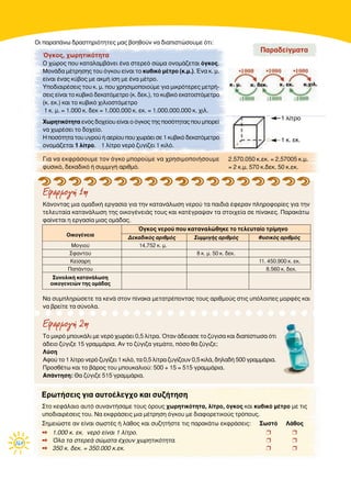 164
∫¿ÓÔÓÙ·˜ ÌÈ· ÔÌ·‰ÈÎ‹ ÂÚÁ·Û›· ÁÈ· ÙËÓ Î·Ù·Ó¿ÏˆÛË ÓÂÚÔ‡ Ù· ·È‰È¿ ¤ÊÂÚ·Ó ÏËÚÔÊÔÚ›Â˜ ÁÈ· ÙËÓ
ÙÂÏÂ˘Ù·›· Î·Ù·Ó¿ÏˆÛË ÙË˜ ÔÈÎÔÁ¤ÓÂÈ¿˜ ÙÔ˘˜ Î·È Î·Ù¤ÁÚ·„·Ó Ù· ÛÙÔÈ¯Â›· ÛÂ ›Ó·ÎÂ˜. ¶·Ú·Î¿Ùˆ
Ê·›ÓÂÙ·È Ë ÂÚÁ·Û›· ÌÈ·˜ ÔÌ¿‰·˜.
∆Ô ÌÈÎÚﬁ ÌÔ˘Î¿ÏÈ ÌÂ ÓÂÚﬁ ¯ˆÚ¿ÂÈ 0,5 Ï›ÙÚ·. ŸÙ·Ó ¿‰ÂÈ·ÛÂ ÙÔ ˙‡ÁÈÛ· Î·È ‰È·›ÛÙˆÛ· ﬁÙÈ
¿‰ÂÈÔ ˙‡ÁÈ˙Â 15 ÁÚ·ÌÌ¿ÚÈ·. ∞Ó ÙÔ ˙‡ÁÈ˙· ÁÂÌ¿ÙÔ, ﬁÛÔ ı· ˙‡ÁÈ˙Â;
§‡ÛË
∞ÊÔ‡ ÙÔ 1 Ï›ÙÚÔ ÓÂÚﬁ ˙˘Á›˙ÂÈ 1 ÎÈÏﬁ, Ù· 0,5 Ï›ÙÚ· ˙˘Á›˙Ô˘Ó 0,5 ÎÈÏ¿, ‰ËÏ·‰‹ 500 ÁÚ·ÌÌ¿ÚÈ·.
¶ÚÔÛı¤Ùˆ Î·È ÙÔ ‚¿ÚÔ˜ ÙÔ˘ ÌÔ˘Î·ÏÈÔ‡: 500 + 15 = 515 ÁÚ·ÌÌ¿ÚÈ·.
∞¿ÓÙËÛË: £· ˙‡ÁÈ˙Â 515 ÁÚ·ÌÌ¿ÚÈ·.
√È ·Ú·¿Óˆ ‰Ú·ÛÙËÚÈﬁÙËÙÂ˜ Ì·˜ ‚ÔËıÔ‡Ó Ó· ‰È·ÈÛÙÒÛÔ˘ÌÂ ﬁÙÈ:
Εφαρµογή 1η
Εφαρµογή 2η
™ÙÔ ÎÂÊ¿Ï·ÈÔ ·˘Ùﬁ Û˘Ó·ÓÙ‹Û·ÌÂ ÙÔ˘˜ ﬁÚÔ˘˜ ¯ˆÚËÙÈÎﬁÙËÙ·, Ï›ÙÚÔ, ﬁÁÎÔ˜ Î·È Î˘‚ÈÎﬁ Ì¤ÙÚÔ ÌÂ ÙÈ˜
˘Ô‰È·ÈÚ¤ÛÂÈ˜ ÙÔ˘. ¡· ÂÎÊÚ¿ÛÂÈ˜ ÌÈ· Ì¤ÙÚËÛË ﬁÁÎÔ˘ ÌÂ ‰È·ÊÔÚÂÙÈÎÔ‡˜ ÙÚﬁÔ˘˜.
™ËÌÂÈÒÛÙÂ ·Ó Â›Ó·È ÛˆÛÙ¤˜ ‹ Ï¿ıÔ˜ Î·È Û˘˙ËÙ‹ÛÙÂ ÙÈ˜ ·Ú·Î¿Ùˆ ÂÎÊÚ¿ÛÂÈ˜: ™ˆÛÙﬁ §¿ıÔ˜
✒ 1.000 Î. ÂÎ. ÓÂÚﬁ Â›Ó·È 1 Ï›ÙÚÔ. ❒ ❒
✒ ŸÏ· Ù· ÛÙÂÚÂ¿ ÛÒÌ·Ù· ¤¯Ô˘Ó ¯ˆÚËÙÈÎﬁÙËÙ·. ❒ ❒
✒ 350 Î. ‰ÂÎ. = 350.000 Î.ÂÎ. ❒ ❒
EÚˆÙ‹ÛÂÈ˜ ÁÈ· ·˘ÙÔ¤ÏÂÁ¯Ô Î·È Û˘˙‹ÙËÛË
ŸÁÎÔ˜, ¯ˆÚËÙÈÎﬁÙËÙ·
√ ¯ÒÚÔ˜ Ô˘ Î·Ù·Ï·Ì‚¿ÓÂÈ ¤Ó· ÛÙÂÚÂﬁ ÛÒÌ· ÔÓÔÌ¿˙ÂÙ·È ﬁÁÎÔ˜.
ªÔÓ¿‰· Ì¤ÙÚËÛË˜ ÙÔ˘ ﬁÁÎÔ˘ Â›Ó·È ÙÔ Î˘‚ÈÎﬁ Ì¤ÙÚÔ (Î.Ì.). ŒÓ· Î. Ì.
Â›Ó·È ¤Ó·˜ Î‡‚Ô˜ ÌÂ ·ÎÌ‹ ›ÛË ÌÂ ¤Ó· Ì¤ÙÚÔ.
ÀÔ‰È·ÈÚ¤ÛÂÈ˜ ÙÔ˘ Î. Ì. Ô˘ ¯ÚËÛÈÌÔÔÈÔ‡ÌÂ ÁÈ· ÌÈÎÚﬁÙÂÚÂ˜ ÌÂÙÚ‹-
ÛÂÈ˜ Â›Ó·È ÙÔ Î˘‚ÈÎﬁ ‰ÂÎ·ÙﬁÌÂÙÚÔ (Î. ‰ÂÎ.), ÙÔ Î˘‚ÈÎﬁ ÂÎ·ÙÔÛÙﬁÌÂÙÚÔ
(Î. ÂÎ.) Î·È ÙÔ Î˘‚ÈÎﬁ ¯ÈÏÈÔÛÙﬁÌÂÙÚÔ
1 Î. Ì. = 1.000 Î. ‰ÂÎ = 1.000.000 Î. ÂÎ. = 1.000.000.000 Î. ¯ÈÏ.
ÃˆÚËÙÈÎﬁÙËÙ· ÂÓﬁ˜ ‰Ô¯Â›Ô˘ Â›Ó·È Ô ﬁÁÎÔ˜ ÙË˜ ÔÛﬁÙËÙ·˜ Ô˘ ÌÔÚÂ›
Ó· ¯ˆÚ¤ÛÂÈ ÙÔ ‰Ô¯Â›Ô.
∏ ÔÛﬁÙËÙ· ÙÔ˘ ˘ÁÚÔ‡ ‹ ·ÂÚ›Ô˘ Ô˘ ¯ˆÚ¿ÂÈ ÛÂ 1 Î˘‚ÈÎﬁ ‰ÂÎ·ÙﬁÌÂÙÚÔ
ÔÓÔÌ¿˙ÂÙ·È 1 Ï›ÙÚÔ. 1 Ï›ÙÚÔ ÓÂÚﬁ ˙˘Á›˙ÂÈ 1 ÎÈÏﬁ.
¶·Ú·‰Â›ÁÌ·Ù·
°È· Ó· ÂÎÊÚ¿ÛÔ˘ÌÂ ÙÔÓ ﬁÁÎÔ ÌÔÚÔ‡ÌÂ Ó· ¯ÚËÛÈÌÔÔÈ‹ÛÔ˘ÌÂ
Ê˘ÛÈÎﬁ, ‰ÂÎ·‰ÈÎﬁ ‹ Û˘ÌÌÈÁ‹ ·ÚÈıÌﬁ.
1 Ï›ÙÚÔ
1 Î. ÂÎ.
2.570.050 Î.ÂÎ. = 2,57005 Î.Ì.
= 2 Î.Ì. 570 Î.‰ÂÎ. 50 Î.ÂÎ.
¡· Û˘ÌÏËÚÒÛÂÙÂ Ù· ÎÂÓ¿ ÛÙÔÓ ›Ó·Î· ÌÂÙ·ÙÚ¤ÔÓÙ·˜ ÙÔ˘˜ ·ÚÈıÌÔ‡˜ ÛÙÈ˜ ˘ﬁÏÔÈÂ˜ ÌÔÚÊ¤˜ Î·È
Ó· ‚ÚÂ›ÙÂ Ù· Û‡ÓÔÏ·.
ŸÁÎÔ˜ ÓÂÚÔ‡ Ô˘ Î·Ù·Ó·ÏÒıËÎÂ ÙÔ ÙÂÏÂ˘Ù·›Ô ÙÚ›ÌËÓÔ
√ÈÎÔÁ¤ÓÂÈ·
¢ÂÎ·‰ÈÎﬁ˜ ·ÚÈıÌﬁ˜ ™˘ÌÌÈÁ‹˜ ·ÚÈıÌﬁ˜ º˘ÛÈÎﬁ˜ ·ÚÈıÌﬁ˜
ªÔÁÈÔ‡ 14,752 Î. Ì.
™Ê·ÓÙÔ‡ 8 Î. Ì. 50 Î. ‰ÂÎ.
∫Â›Û·ÚË 11. 450.900 Î. ÂÎ.
¶·¿ÓÙÔ˘ 8.560 Î. ‰ÂÎ.
™˘ÓÔÏÈÎ‹ Î·Ù·Ó¿ÏˆÛË
ÔÈÎÔÁÂÓÂÈÒÓ ÙË˜ ÔÌ¿‰·˜
 