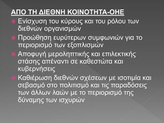 ΑΠΟ ΤΗ ΔΙΕΘΝΗ ΚΟΙΝΟΤΗΤΑ-ΟΗΕ
 Ενίσχυση του κύρους και του ρόλου των
διεθνών οργανισμών
 Προώθηση ευρύτερων συμφωνιών για το
περιορισμό των εξοπλισμών
 Αποφυγή μεροληπτικής και επιλεκτικής
στάσης απέναντι σε καθεστώτα και
κυβερνήσεις
 Καθιέρωση διεθνών σχέσεων με ισοτιμία και
σεβασμό στο πολιτισμό και τις παραδόσεις
των άλλων λαών με το περιορισμό της
δύναμης των ισχυρών
 