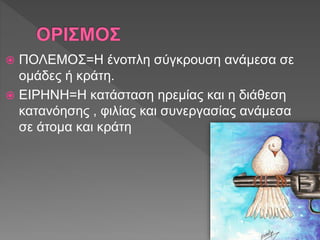  ΠΟΛΕΜΟΣ=Η ένοπλη σύγκρουση ανάμεσα σε
ομάδες ή κράτη.
 ΕΙΡΗΝΗ=Η κατάσταση ηρεμίας και η διάθεση
κατανόησης , φιλίας και συνεργασίας ανάμεσα
σε άτομα και κράτη
 