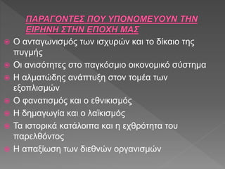  Ο ανταγωνισμός των ισχυρών και το δίκαιο της
πυγμής
 Οι ανισότητες στο παγκόσμιο οικονομικό σύστημα
 Η αλματώδης ανάπτυξη στον τομέα των
εξοπλισμών
 Ο φανατισμός και ο εθνικισμός
 Η δημαγωγία και ο λαϊκισμός
 Τα ιστορικά κατάλοιπα και η εχθρότητα του
παρελθόντος
 Η απαξίωση των διεθνών οργανισμών
 
