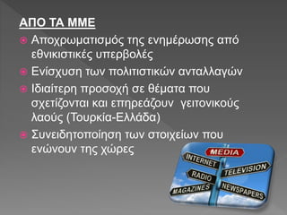 ΑΠΟ ΤΑ ΜΜΕ
 Αποχρωματισμός της ενημέρωσης από
εθνικιστικές υπερβολές
 Ενίσχυση των πολιτιστικών ανταλλαγών
 Ιδιαίτερη προσοχή σε θέματα που
σχετίζονται και επηρεάζουν γειτονικούς
λαούς (Τουρκία-Ελλάδα)
 Συνειδητοποίηση των στοιχείων που
ενώνουν της χώρες
 