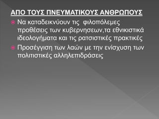 ΑΠΟ ΤΟΥΣ ΠΝΕΥΜΑΤΙΚΟΥΣ ΑΝΘΡΩΠΟΥΣ
 Να καταδεικνύουν τις φιλοπόλεμες
προθέσεις των κυβερνησεων,τα εθνικιστικά
ιδεολογήματα και τις ρατσιστικές πρακτικές
 Προσέγγιση των λαών με την ενίσχυση των
πολιτιστικές αλληλεπιδράσεις
 