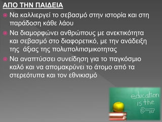 ΑΠΟ ΤΗΝ ΠΑΙΔΕΙΑ
 Να καλλιεργεί το σεβασμό στην ιστορία και στη
παράδοση κάθε λάου
 Να διαμορφώνει ανθρώπους με ανεκτικότητα
και σεβασμό στο διαφορετικό, με την ανάδειξη
της άξιας της πολυπολιτισμικοτητας
 Να αναπτύσσει συνείδηση για το παγκόσμιο
καλό και να απομακρύνει το άτομο από τα
στερεότυπα και τον εθνικισμό
 