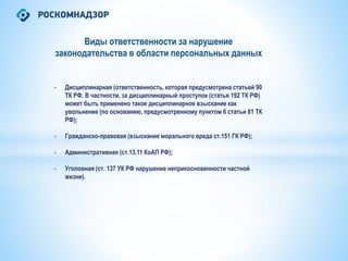 Виды ответственности за нарушение
законодательства в области персональных данных
- Дисциплинарная (ответственность, которая предусмотрена статьей 90
ТК РФ. В частности, за дисциплинарный проступок (статья 192 ТК РФ)
может быть применено такое дисциплинарное взыскание как
увольнение (по основанию, предусмотренному пунктом 6 статьи 81 ТК
РФ);
- Гражданско-правовая (взыскание морального вреда ст.151 ГК РФ);
- Административная (ст.13.11 КоАП РФ);
- Уголовная (ст. 137 УК РФ нарушение неприкосновенности частной
жизни).
 