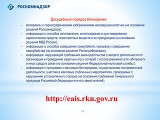 13
Досудебный порядок блокировки
- материалы с порнографическими изображениями несовершеннолетних (на основании
решения Роскомнадзора);
- информация о способах изготовления, использования и культивирования
наркотических средств, психотропных веществ и их прекурсоров (на основании
решения МВД России);
- информация о способах совершения самоубийств, призывов к совершению
самоубийства (на основании решения Роспотребнадзора);
- информация, нарушающей требования законодательства о запрете деятельности по
организации и проведению азартных игр и лотерей с использованием сети «Интернет»
и иных средств связи (на основании решения Федеральной налоговой службы);
- информация с призывами к массовым беспорядкам, осуществлению экстремистской
деятельности, участию в массовых (публичных) мероприятиях, проводимых с
нарушением установленного порядка (на основании требования Генерального
прокурора Российской Федерации или его заместителей).
http://eais.rkn.gov.ru
 