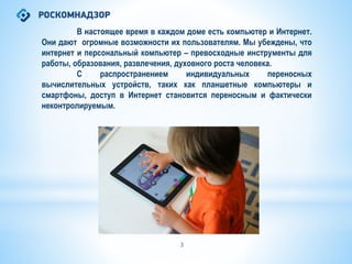 В настоящее время в каждом доме есть компьютер и Интернет.
Они дают огромные возможности их пользователям. Мы убеждены, что
интернет и персональный компьютер – превосходные инструменты для
работы, образования, развлечения, духовного роста человека.
С распространением индивидуальных переносных
вычислительных устройств, таких как планшетные компьютеры и
смартфоны, доступ в Интернет становится переносным и фактически
неконтролируемым.
3
 