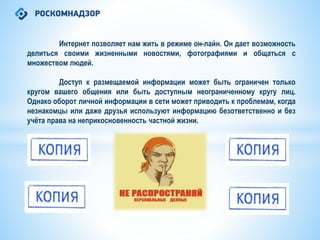 Интернет позволяет нам жить в режиме он-лайн. Он дает возможность
делиться своими жизненными новостями, фотографиями и общаться с
множеством людей.
Доступ к размещаемой информации может быть ограничен только
кругом вашего общения или быть доступным неограниченному кругу лиц.
Однако оборот личной информации в сети может приводить к проблемам, когда
незнакомцы или даже друзья используют информацию безответственно и без
учёта права на неприкосновенность частной жизни.
 