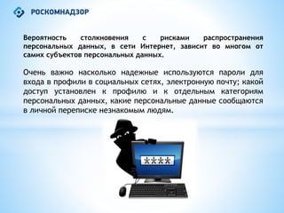Вероятность столкновения с рисками распространения
персональных данных, в сети Интернет, зависит во многом от
самих субъектов персональных данных.
Очень важно насколько надежные используются пароли для
входа в профили в социальных сетях, электронную почту; какой
доступ установлен к профилю и к отдельным категориям
персональных данных, какие персональные данные сообщаются
в личной переписке незнакомым людям.
 
