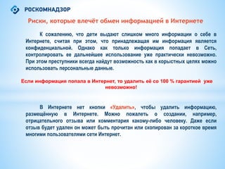 Риски, которые влечёт обмен информацией в Интернете
К сожалению, что дети выдают слишком много информации о себе в
Интернете, считая при этом, что принадлежащая им информация является
конфиденциальной. Однако как только информация попадает в Сеть,
контролировать ее дальнейшее использование уже практически невозможно.
При этом преступники всегда найдут возможность как в корыстных целях можно
использовать персональные данные.
Если информация попала в Интернет, то удалить её со 100 % гарантией уже
невозможно!
В Интернете нет кнопки «Удалить», чтобы удалить информацию,
размещённую в Интернете. Можно пожалеть о создании, например,
отрицательного отзыва или комментария какому-либо человеку. Даже если
отзыв будет удален он может быть прочитан или скопирован за короткое время
многими пользователями сети Интернет.
 