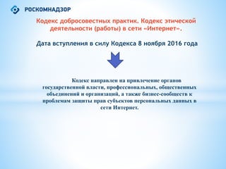 Кодекс добросовестных практик. Кодекс этической
деятельности (работы) в сети «Интернет».
Дата вступления в силу Кодекса 8 ноября 2016 года
Кодекс направлен на привлечение органов
государственной власти, профессиональных, общественных
объединений и организаций, а также бизнес-сообществ к
проблемам защиты прав субъектов персональных данных в
сети Интернет.
 