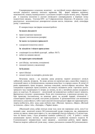 Самоврядування в класному колективі – це постійний пошук ефективних форм і
методів діяльності кожного класного керівника. Цій формі широких виховних
можливостей, пошуку індивідуальних і суспільних потреб я надаю велику увагу. Перший
рік в класному колективі в системі учнівського самоврядування я вирішую низку
педагогічних завдань. Система КТС- це 4 мікроколективи «Бджілки». В кожному з них
реалізуються колективістські демократичні основи життя, ініціатива дітей, атмосфера
успіху і самоповаги.
Я використовую такі форми виховної роботи:
За видом діяльності:
 ігрові (спортивні змагання)
 трудові ( виготовлення сувенірів)
За часом та ступенем тривалості:
 одноразові (тематичне свято)
За кількістю і місцем проведення:
 стаціонарні (в постійній аудиторії , кабінет №17)
 виїзні (за межами школи)
За характером комунікації:
 усні (бесіда, настанова, спонукання)
 письмові (записи у щоденнику)
За будовою:
 прості (бесіда)
 складні (свято за сценарієм, рольова гра)
Початкова школа - це важлива ланка розвитку творчої активності учнів,їх
здібностей, нахилів, інтересів, бо якщо дитина не навчиться щось самостійно творити в
початковій школі, то безініціативною, пасивною вона буде і в старших класах. В учнів 6-8
років переважають ігрові інтереси, довільна поведінка, наочно-образне мислення. При
планування я враховую ігрові елементи, які можуть зацікавити учнів і протягом досить
тривалого часу підтримувати їх інтерес до питань, на які у звичайних умовах зосередити
увагу не вдається. В діяльності – колективній грі виявляються особисті якості кожного,
формуються стосунки з ровесниками. Коли діти стомлюються, я пропоную рухливу гру.
Ігри проводжу систематично, на кожному уроці, на великій перерві, починаючи з
елементарних ігрових ситуацій, поступово ускладнюю й урізноманітнюю для виховання
кмітливості, самостійності, тобто таких якостей інтелектуальної сфери які характеризують
творчу особистість. Діти класу дуже люблять ігри: «Магазин іграшок», «Цирк», «Впізнай
за голосом», «День і ніч», «Зоопарк», « Чарівні казки».
«Маленький учень добре вчиться лише тоді, коли він переживає успіх, хоча б не
великий, адже видатний педагог В.Сухомлинський мудро підкреслив, що, виряджаючи
дитину до школи, кожна мати вірить у те, що справжній учитель побачить у її дитині таке,
чого не бачить вона, і буде розвивати помічені здібності.[2, с.54] У роботі з моїми
вихованцями звучать мотиви, які перегукуються з надбанням великого педагога В.
Сухомлинського: використовую єдині завдання , колективні роботи, ігрові форми.
Розвиток творчих здібностей учнів класу можна узагальнити словами В.Сухомлинського:
 