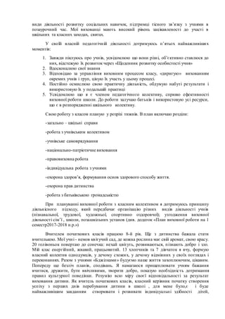 види діяльності розвитку соціальних навичок, підтримці тісного зв’язку з учнями в
позаурочний час. Мої вихованці мають високий рівень зацікавленості до участі в
шкільних та класних заходах, святах.
У своїй власній педагогічній діяльності дотримуюсь п’ятьох найважливіших
моментів:
1. Завжди піклуюсь про учнів, усвідомлюю що вони різні, об’єктивно ставлюся до
них, відстежую їх розвиток через «Щоденник розвитку особистості учня»
2. Вдосконалюю свої знання
3. Відповідаю за управління виховним процесом класу, «диригую» вихованням
окремих учнів і груп, ціную їх участь у цьому процесі.
4. Постійно осмислюю свою практичну діяльність, обдумую набуті результати і
використовую їх у подальшій практиці
5. Усвідомлюю що я є членом педагогічного колективу, сприяю ефективності
виховної роботи школи. До роботи залучаю батьків і використовую усі ресурси,
що є в розпорядженні шкільного колективу.
Свою роботу з класом планую у розрізі тижнів. В план включаю розділи:
-загально – шкільні справи
-робота з учнівським колективом
-учнівське самоврядування
-національно-патріотичне виховання
-правовиховна робота
-індивідуальна робота з учнями
-охорона здоров’я, формування основ здорового способу життя.
-охорона прав дитинства
-робота з батьківською громадськістю
При плануванні виховної роботи з класним колективом я дотримуюсь принципу
діяльнісного підходу, який передбачає організацію різних видів діяльності учнів
(пізнавальної, трудової, художньої, спортивно оздоровчої); узгодження виховної
діяльності сім’ї , школи, позашкільних установ (див. додаток «План виховної роботи на 1
семестр2017-2018 н.р.»)
Вчителем початкових класів працюю 8-й рік. Ще з дитинства бажала стати
вчителькою. Мої учні - немов квітучий сад, де кожна рослина має свій аромат, свою красу.
20 голівоньок повертаю до сонечка: нехай цвітуть, розвиваються, пізнають добро і зло.
Мій клас енергійний, жвавий, працьовитий. 13 хлопчиків та 7 дівчаток я вчу, формую
власний колектив однодумців, у дечому схожих, у дечому відмінних у своїх поглядах і
переконаннях. Разом з учнями «Бджілками» будуємо наше життя захоплюючим, цікавим.
Попереду ще безліч планів, сподівань. Я намагаюся прищеплювати учням бажання
вчитися, дружити, бути ввічливими, творити добро, показую необхідність дотримання
правил культурної поведінки. Розумію всю міру своєї відповідальності за результат
виховання дитини. Як вчитель початкових класів, класний керівник початку створення
успіху з перших днів перебування дитини в школі , для мене було,є і буде
найважливішим завданням створювати і розвивати індивідуальні здібності дітей,
 