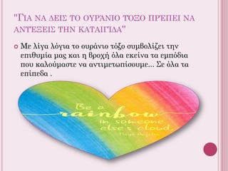 ''ΓΙΑ ΝΑ ΔΕΙΣ ΤΟ ΟΥΡΆΝΙΟ ΤΌΞΟ ΠΡΈΠΕΙ ΝΑ
ΑΝΤΈΞΕΙΣ ΤΗΝ ΚΑΤΑΙΓΊΔΑ''
 Με λίγα λόγια το ουράνιο τόξο συμβολίζει την
επιθυμία μας και η βροχή όλα εκείνα τα εμπόδια
που καλούμαστε να αντιμετωπίσουμε... Σε όλα τα
επίπεδα .
 