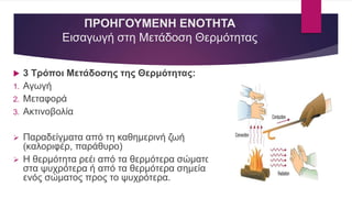 ΠΡΟΗΓΟΥΜΕΝΗ ΕΝΟΤΗΤΑ
Εισαγωγή στη Μετάδοση Θερμότητας
 3 Τρόποι Μετάδοσης της Θερμότητας:
1. Αγωγή
2. Μεταφορά
3. Ακτινοβολία
 Παραδείγματα από τη καθημερινή ζωή
(καλοριφέρ, παράθυρο)
 Η θερμότητα ρεέι από τα θερμότερα σώματα
στα ψυχρότερα ή από τα θερμότερα σημεία
ενός σώματος προς το ψυχρότερα.
 