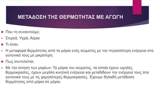ΜΕΤΑΔΟΣΗ ΤΗΣ ΘΕΡΜΟΤΗΤΑΣ ΜΕ ΑΓΩΓΗ
 Που τη συναντούμε;
 Στερεά, Υγρά, Αέρια
 Τι είναι;
 Η μεταφορά θερμότητας από τα μόρια ενός σώματος με την περισσότερη ενέργεια στα
γειτονικά τους με μικρότερη.
 Πως συντελείται;
 Με την κίνηση των μορίων: Τα μόρια του σώματος, τα οποία έχουν υψηλές
θερμοκρασίες, έχουν μεγάλη κινητική ενέργεια και μεταδίδουν την ενέργεια τους στα
γειτονικά τους με τις χαμηλότερες θερμοκρασίες. Έχουμε δηλαδή μετάδοση
θερμότητας από μόριο σε μόριο.
 