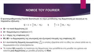 ΝΟΜΟΣ ΤΟΥ FOURIER
Ο φυσικομαθηματικός Fourier διατύπωσε το νόμο μετάδοσης της θερμότητας με αγωγή με τη
παρακάτω εξίσωση:
𝐐 = 𝛌 · 𝐭 ·
𝚨
𝐋
(𝛉 𝟏 − 𝛉 𝟐) ή
𝐐
𝐭
= 𝛌 ·
𝚨
𝐋
(𝛉 𝟏 − 𝛉 𝟐)
 Q = το ποσό θερμότητας (J)
 A = θερμαινόμενη επιφάνεια (m2)
 L = πάχος της επιφάνειας (m)
 θ1, θ2 = οι θερμοκρασίες της εσωτερικής και εξωτερική πλευράς της επιφάνειας (Κ)
 λ = συντελεστής θερμικής αγωγιμότητας​ (
W
m·K
) ο οποίος εξαρτάται από το είδος του υλικού αλλά και τη
θερμοκρασία στην οποία βρίσκεται.
 Το πηλίκο Q/t εκφράζει τη ποσότητα της θερμότητας που μεταδίδεται στη μονάδα του χρόνου και
καλείται ροή θερμότητας με μονάδα μέτρησης το Watt.
 