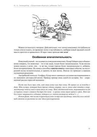 Ю. Б. Гиппенрейтер. «Продолжаем общаться с ребенком. Так?»
11
Можно согласиться с матерью. Действительно, этот эпизод показывает, что ребенок не
только учится ходить, он проявляет волю и настойчивость, выбирая новый трудный способ
вместо простого и привычного. И через такое проходят все дети!
Особенная впечатлительность
Известный ученый – исследователь поведения животных, Оскар Гейнрот имел обыкно-
вение говорить, что животные – это те же люди, только более эмоциональные. То же вполне
можно сказать о детях: они – те же мы, только гораздо более эмоциональные и, добавим,
более восприимчивые. Их память способна «запечатлевать» некоторые события, на посто-
ронний взгляд незначительные, и хранить их всю жизнь. Иногда это приводит к важным
осознанным решениям.
Австрийский психолог Альфред Адлер много занимался детскими воспоминаниями и
их значением для взрослой жизни. Приведу пример лишь одной его истории. Это – сокра-
щенный рассказ взрослой женщины.
Когда мне было три года, мой отец купил нам двух пони. Он привел их за поводки к
дому. Моя сестра, которая была тремя годами старше, чем я, взяла один поводок и тор-
жествующе повела своего пони вдоль по улице. Мой собственный пони, торопящийся вслед
за первым, пошел слишком быстро для меня – и уронил меня лицом прямо в грязь. Вот как
бесславно завершилось событие, которого я с таким восторгом ждала! (…)
И тот факт, что позже я превзошла свою сестру как наездница, никогда и ни в малей-
шей степени не растопил во мне этого разочарования.
 