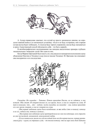 Ю. Б. Гиппенрейтер. «Продолжаем общаться с ребенком. Так?»
12
А. Адлер справедливо замечает, что случай не просто запомнился девочке, но опре-
делил важный вывод и ее жизненную установку: «Если я не буду осторожна, моя старшая
сестра всегда будет побеждать. А я всегда буду терпеть поражение, всегда буду оказываться
в грязи. Единственный способ обезопасить себя – это быть первой».
В автобиографических воспоминаниях мы находим аналогичные примеры глубоких
эмоциональных «выводов» детей. Вот один из них.
Когда Марине Цветаевой было шесть лет, она увидела в концертном исполнении сцену
объяснения Онегина и Татьяны в саду (после письма Татьяны). М. Цветаева так описывает
свое восприятие и его последствия:
Скамейка. На скамейке – Татьяна. Потом приходит Онегин, но не садится, а она
встает. Оба стоят. И говорит только он, все время, долго, а она не говорит ни слова. И
тут я понимаю, что… это – любовь: когда скамейка, на скамейке – она, потом приходит
он и все время говорит, а она не говорит ни слова.
…Моя первая любовная сцена была нелюбовная: он не любил (это я поняла), потому
и не сел, любила она, потому и встала…
…Эта первая моя любовная сцена предопределила все мои последующие, всю страсть
во мне несчастной, невзаимной, невозможной любви.
…Если я потом всю жизнь по сей последний день всегда первая писала, первая протя-
гивала руку – и руки, не страшась суда, – то только потому, что на заре моих дней Татьяна
 