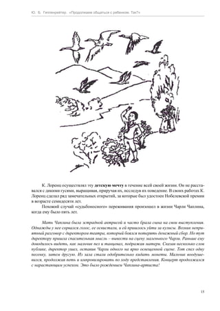 Ю. Б. Гиппенрейтер. «Продолжаем общаться с ребенком. Так?»
15
К. Лоренц осуществлял эту детскую мечту в течение всей своей жизни. Он не расста-
вался с дикими гусями, выращивая, приручая их, исследуя их поведение. В своих работах К.
Лоренц сделал ряд замечательных открытий, за которые был удостоен Нобелевской премии
в возрасте семидесяти лет.
Похожий случай «судьбоносного» переживания произошел в жизни Чарли Чаплина,
когда ему было пять лет.
Мать Чаплина была эстрадной актрисой и часто брала сына на свои выступления.
Однажды у нее сорвался голос, ее освистали, и ей пришлось уйти за кулисы. Возник непри-
ятный разговор с директором театра, который боялся потерять денежный сбор. Но тут
директору пришла спасительная мысль – вывести на сцену маленького Чарли. Раньше ему
доводилось видеть, как мальчик пел и танцевал, подражая матери. Сказав несколько слов
публике, директор ушел, оставив Чарли одного на ярко освещенной сцене. Тот спел одну
песенку, затем другую. Из зала стали одобрительно кидать монеты. Мальчик воодуше-
вился, продолжая петь и импровизировать по ходу представления. Концерт продолжался
с нарастающим успехом. Это было рождением Чаплина-артиста!
 