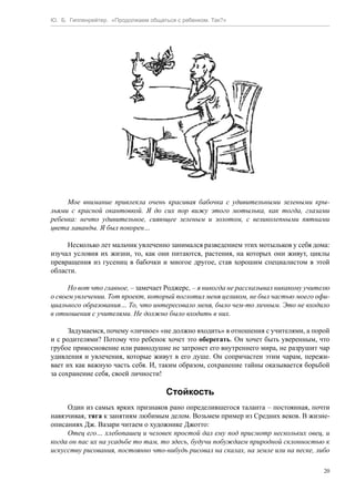 Ю. Б. Гиппенрейтер. «Продолжаем общаться с ребенком. Так?»
20
Мое внимание привлекла очень красивая бабочка с удивительными зелеными кры-
льями с красной окантовкой. Я до сих пор вижу этого мотылька, как тогда, глазами
ребенка: нечто удивительное, сияющее зеленым и золотом, с великолепными пятнами
цвета лаванды. Я был покорен…
Несколько лет мальчик увлеченно занимался разведением этих мотыльков у себя дома:
изучал условия их жизни, то, как они питаются, растения, на которых они живут, циклы
превращения из гусениц в бабочки и многое другое, став хорошим специалистом в этой
области.
Но вот что главное, – замечает Роджерс, – я никогда не рассказывал никакому учителю
о своем увлечении. Тот проект, который поглотил меня целиком, не был частью моего офи-
циального образования… То, что интересовало меня, было чем-то личным. Это не входило
в отношения с учителями. Не должно было входить в них.
Задумаемся, почему «личное» «не должно входить» в отношения с учителями, а порой
и с родителями? Потому что ребенок хочет это оберегать. Он хочет быть уверенным, что
грубое прикосновение или равнодушие не затронет его внутреннего мира, не разрушит чар
удивления и увлечения, которые живут в его душе. Он сопричастен этим чарам, пережи-
вает их как важную часть себя. И, таким образом, сохранение тайны оказывается борьбой
за сохранение себя, своей личности!
Стойкость
Один из самых ярких признаков рано определившегося таланта – постоянная, почти
навязчивая, тяга к занятиям любимым делом. Возьмем пример из Средних веков. В жизне-
описаниях Дж. Вазари читаем о художнике Джотто:
Отец его… хлебопашец и человек простой дал ему под присмотр нескольких овец, и
когда он пас их на усадьбе то там, то здесь, будучи побуждаем природной склонностью к
искусству рисования, постоянно что-нибудь рисовал на скалах, на земле или на песке, либо
 