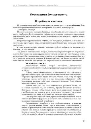Ю. Б. Гиппенрейтер. «Продолжаем общаться с ребенком. Так?»
25
Постараемся больше понять
Потребности и мотивы
Источник активности ребенка, как и всякого человека, лежит в его потребностях. Каж-
дое живое существо активно ищет и, как правило, находит то, что ему нужно.
А что нужно ребенку?
Психологи выявили и описали базисные потребности, которые появляются на свет
вместе с ребенком. Детям от природы свойственно стремление к познанию, самосохране-
нию, общению, росту и развитию, положительной самооценке, наконец, к свободе и само-
определению.
Потребности превращаются в мотивы, или побудители, поведения. Случается, что
потребность «встречается» с тем, что ее удовлетворяет. Говорят еще иначе: она «находит»
свой предмет.
С этого момента предмет начинает привлекать ребенка, побуждать и направлять его
действия. Он стал мотивом.
Так, ребенок ищет общение с матерью, потому что она удовлетворяет его потребность
в любви. Ему интересна яркая игрушка, потому что она «питает» его потребность в новых
впечатлениях. Он учится ползать, ходить, говорить, и тем самым реализует потребность в
росте, развитии и совершенствовании. Чем старше ребенок, тем больше предметов, людей,
дел и событий начинают связываться с его потребностями, то есть становятся мотивами.
ТЕЛЕВИЗОР – СОСКА
Впечатляющие опыты, которые показывают врожденность
познавательной потребности, были проведены с младенцами двухмесячного
возраста.
Ребенку давали соску-пустышку и соединяли ее через резиновую
трубочку с телевизором. При этом соска служила пневматическим датчиком.
Устройство прибора было таким, что если ребенок сосал соску, то экран
телевизора начинал светиться, и на нем появлялось изображение – либо
неподвижная картинка, либо лицо говорящей женщины. Если ребенок
переставал сосать, то экран гас.
Ребенок был сыт (это было обязательным условием опыта), но
и в сытом состоянии он, как известно, изредка посасывает пустышку.
Постепенно ребенок «обнаруживал» связь своих сосательных движений
с изображением на экране, и тогда происходило следующее: он начинал
интенсивно сосать соску, не прерывая эти движения ни на секунду!
Этот результат поражает: уже в двухмесячном возрасте ребенок ищет и
активно добывает информацию из внешнего мира. Такая активность и есть
проявление познавательной потребности.
Познавательная потребность, или любознательность, развивается
вместе с ростом ребенка. Очень скоро в дополнение к исследованиям с
помощью органов чувств и практических манипуляций (с помощью которых
ребенок тоже познает свойства предметов) появляются интеллектуальные
формы познания. Они выражаются в классических детских вопросах: «Это
что?», «А почему?», «Зачем?», которыми дошкольники буквально засыпают
 