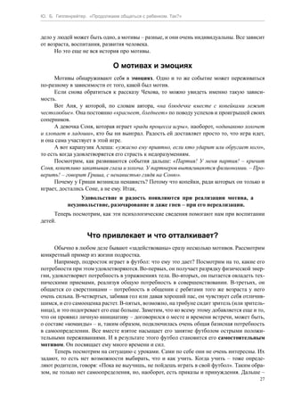 Ю. Б. Гиппенрейтер. «Продолжаем общаться с ребенком. Так?»
27
дело у людей может быть одно, а мотивы – разные, и они очень индивидуальны. Все зависит
от возраста, воспитания, развития человека.
Но это еще не вся история про мотивы.
О мотивах и эмоциях
Мотивы обнаруживают себя в эмоциях. Одно и то же событие может переживаться
по-разному в зависимости от того, какой был мотив.
Если снова обратиться к рассказу Чехова, то можно увидеть именно такую зависи-
мость.
Вот Аня, у которой, по словам автора, «на блюдечке вместе с копейками лежит
честолюбие». Она постоянно «краснеет, бледнеет» по поводу успехов и проигрышей своих
соперников.
А девочка Соня, которая играет «ради процесса игры», наоборот, «одинаково хохочет
и хлопает в ладоши», кто бы ни выиграл. Радость ей доставляет просто то, что игра идет,
и она сама участвует в этой игре.
А вот карапузик Алеша: «ужасно ему приятно, если кто ударит или обругает кого»,
то есть когда удовлетворяется его страсть к недоразумениям.
Посмотрим, как развиваются события дальше: «Партия! У меня партия! – кричит
Соня, кокетливо закатывая глаза и хохоча. У партнеров вытягиваются физиономии. – Про-
верить! – говорит Гриша, с ненавистью глядя на Соню».
Почему у Гриши возникла ненависть? Потому что копейки, ради которых он только и
играет, достались Соне, а не ему. Итак,
Удовольствие и радость появляются при реализации мотива, а
неудовольствие, разочарование и даже гнев – при его нереализации.
Теперь посмотрим, как эти психологические сведения помогают нам при воспитании
детей.
Что привлекает и что отталкивает?
Обычно в любом деле бывают «задействованы» сразу несколько мотивов. Рассмотрим
конкретный пример из жизни подростка.
Например, подросток играет в футбол: что ему это дает? Посмотрим на то, какие его
потребности при этом удовлетворяются. Во-первых, он получает разрядку физической энер-
гии, удовлетворяет потребность в упражнениях тела. Во-вторых, он пытается овладеть тех-
ническими приемами, реализуя общую потребность в совершенствовании. В-третьих, он
общается со сверстниками – потребность в общении с ребятами того же возраста у него
очень сильна. В-четвертых, забивая гол или давая хороший пас, он чувствует себя отличив-
шимся, и его самооценка растет. В-пятых, возможно, на трибуне сидит зритель (или зритель-
ница), и это подогревает его еще больше. Заметим, что ко всему этому добавляется еще и то,
что он проявил личную инициативу – договорился о месте и времени встречи, может быть,
о составе «команды» – и, таким образом, подключилась очень общая базисная потребность
в самоопределении. Все вместе взятое насыщает его занятие футболом острыми положи-
тельными переживаниями. И в результате этого футбол становится его самостоятельным
мотивом. Он посвящает ему много времени и сил.
Теперь посмотрим на ситуацию с уроками. Сами по себе они не очень интересны. Их
задают, то есть нет возможности выбирать, что и как учить. Когда учить – тоже опреде-
ляют родители, говоря: «Пока не выучишь, не пойдешь играть в свой футбол». Таким обра-
зом, не только нет самоопределения, но, наоборот, есть приказы и принуждения. Дальше –
 
