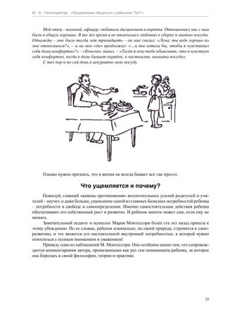Ю. Б. Гиппенрейтер. «Продолжаем общаться с ребенком. Так?»
29
Мой отец – военный, офицер, любитель дисциплины и порядка. Отношения у нас с ним
были в общем хорошие. В то же время я не отличалась любовью к уборке и мытью посуды.
Однажды – мне было тогда лет тринадцать – он мне сказал: «Лена, ты ведь хорошо ко
мне относишься?», – и на мое «да» продолжал: «…и ты хотела бы, чтобы я чувствовал
себя дома комфортно?» – «Конечно, папа». – «Тогда я хочу тебе объяснить, что я чувствую
себя комфортно, когда в доме бывает порядок, в частности, вымыта посуда».
С тех пор и по сей день я аккуратно мою посуду.
Однако нужно признать, что в жизни не всегда бывает все так просто.
Что ущемляется и почему?
Пожалуй, главный «камень преткновения» воспитательных усилий родителей и учи-
телей – неучет, и даже больше, ущемление одной из главных базисных потребностей ребенка
– потребности в свободе и самоопределении. Именно самостоятельные действия ребенка
обеспечивают его собственный рост и развитие. И ребенок многое может сам, если ему не
мешать.
Замечательный педагог и психолог Мария Монтессори более ста лет назад пришла к
этому убеждению. По ее словам, ребенок изначально, по своей природе, стремится к само-
развитию, и это является его настоятельной внутренней потребностью, к которой нужно
относиться с полным вниманием и уважением!
Приведу одно из наблюдений М. Монтессори. Оно особенно ценно тем, что сопровож-
дается комментариями автора, пронизанными как раз тем пониманием ребенка, за которое
она боролась в своей философии, теории и практике.
 