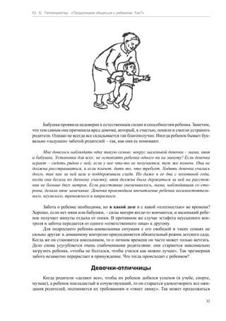 Ю. Б. Гиппенрейтер. «Продолжаем общаться с ребенком. Так?»
32
Бабушка проявила недоверие к естественным силам и способностям ребенка. Заметим,
что тем самым она причинила вред девочке, который, к счастью, поняли и смогли устранить
родители. Однако не всегда все складывается так благополучно. Иногда ребенок бывает бук-
вально «задушен» заботой родителей – так, как они ее понимают.
Мне довелось наблюдать одну такую семью: вокруг маленькой девочки – мама, няня
и бабушка. Установка для всех: не оставлять ребенка одного ни на минуту! Если девочка
играет – сидеть рядом с ней; если у нее что-то не получается, тут же помочь. Она не
должна расстраиваться, и если плачет, дать то, что требует. Ходить девочка училась
долго, так как за ней шли и поддерживали сзади. Но даже в ее два с половиной года,
когда она бегала по дачному участку, няня должна была держаться за ней на расстоя-
нии не больше двух метров. Если расстояние увеличивалось, мама, наблюдавшая со сто-
роны, делала няне замечание. Девочка производила впечатление ребенка несамостоятель-
ного, неумелого, тревожного и капризного.
Забота о ребенке необходима, но в какой дозе и с какой «плотностью» во времени?
Хорошо, если нет няни или бабушки, – силы матери когда-то кончаются, и маленький ребе-
нок получает минуты отдыха от опеки. В противном же случае эстафета неусыпного кон-
троля и заботы передается от одного «ответственного лица» к другому.
Для подросшего ребенка-дошкольника ситуация с его свободой в таких семьях не
сильно другая: к домашнему контролю присоединяется обязательный режим детского сада.
Когда же он становится школьником, то о личном времени он часто может только мечтать.
Дело снова усугубляется очень озабоченными родителями: они стараются максимально
загрузить ребенка, «чтобы не болтался, чтобы учился как можно лучше». Так чрезмерная
забота незаметно перерастает в принуждение. Что тогда происходит с ребенком?
Девочки-отличницы
Когда родители «делают все», чтобы их ребенок добился успехов (в учебе, спорте,
музыке), а ребенок покладистый и сочувствующий, то он старается удовлетворить все ожи-
дания родителей, подчиняется их требованиям и «тянет лямку». Так может продолжаться
 