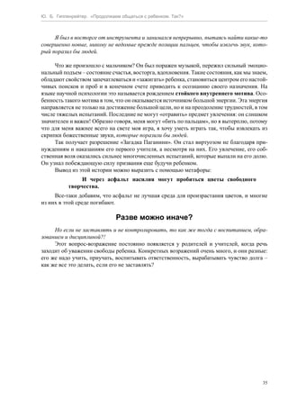 Ю. Б. Гиппенрейтер. «Продолжаем общаться с ребенком. Так?»
35
Я был в восторге от инструмента и занимался непрерывно, пытаясь найти какие-то
совершенно новые, никому не ведомые прежде позиции пальцев, чтобы извлечь звук, кото-
рый поразил бы людей.
Что же произошло с мальчиком? Он был поражен музыкой, пережил сильный эмоцио-
нальный подъем – состояние счастья, восторга, вдохновения. Такие состояния, как мы знаем,
обладают свойством запечатлеваться и «зажигать» ребенка, становиться центром его настой-
чивых поисков и проб и в конечном счете приводить к осознанию своего назначения. На
языке научной психологии это называется рождением стойкого внутреннего мотива. Осо-
бенность такого мотива в том, что он оказывается источником большой энергии. Эта энергия
направляется не только на достижение большой цели, но и на преодоление трудностей, в том
числе тяжелых испытаний. Последние не могут «отравить» предмет увлечения: он слишком
значителен и важен! Образно говоря, меня могут «бить по пальцам», но я вытерплю, потому
что для меня важнее всего на свете моя игра, я хочу уметь играть так, чтобы извлекать из
скрипки божественные звуки, которые поразили бы людей.
Так получает разрешение «Загадка Паганини». Он стал виртуозом не благодаря при-
нуждениям и наказаниям его первого учителя, а несмотря на них. Его увлечение, его соб-
ственная воля оказались сильнее многочисленных испытаний, которые выпали на его долю.
Он узнал побеждающую силу призвания еще будучи ребенком.
Вывод из этой истории можно выразить с помощью метафоры:
И через асфальт насилия могут пробиться цветы свободного
творчества.
Все-таки добавим, что асфальт не лучшая среда для произрастания цветов, и многие
из них в этой среде погибают.
Разве можно иначе?
Но если не заставлять и не контролировать, то как же тогда с воспитанием, обра-
зованием и дисциплиной?!
Этот вопрос-возражение постоянно появляется у родителей и учителей, когда речь
заходит об уважении свободы ребенка. Конкретных возражений очень много, и они разные:
его же надо учить, приучать, воспитывать ответственность, вырабатывать чувство долга –
как же все это делать, если его не заставлять?
 
