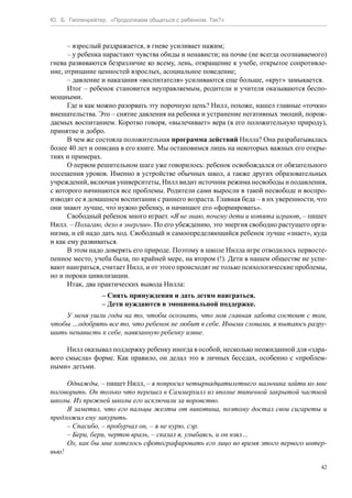 Ю. Б. Гиппенрейтер. «Продолжаем общаться с ребенком. Так?»
42
– взрослый раздражается, в гневе усиливает нажим;
– у ребенка нарастают чувства обиды и ненависти; на почве (не всегда осознаваемого)
гнева развиваются безразличие ко всему, лень, отвращение к учебе, открытое сопротивле-
ние, отрицание ценностей взрослых, асоциальное поведение;
– давление и наказания «воспитателя» усиливаются еще больше, «круг» замыкается.
Итог – ребенок становится неуправляемым, родители и учителя оказываются беспо-
мощными.
Где и как можно разорвать эту порочную цепь? Нилл, похоже, нашел главные «точки»
вмешательства. Это – снятие давления на ребенка и устранение негативных эмоций, порож-
даемых воспитанием. Коротко говоря, «вылечивает» вера (в его положительную природу),
принятие и добро.
В чем же состояла положительная программа действий Нилла? Она разрабатывалась
более 40 лет и описана в его книге. Мы остановимся лишь на некоторых важных его откры-
тиях и примерах.
О первом решительном шаге уже говорилось: ребенок освобождался от обязательного
посещения уроков. Именно в устройстве обычных школ, а также других образовательных
учреждений, включая университеты, Нилл видит источник режима несвободы и подавления,
с которого начинаются все проблемы. Родители сами выросли в такой несвободе и воспро-
изводят ее в домашнем воспитании с раннего возраста. Главная беда – в их уверенности, что
они знают лучше, что́ нужно ребенку, и начинают его «формировать».
Свободный ребенок много играет. «Я не знаю, почему дети и котята играют, – пишет
Нилл. – Полагаю, дело в энергии». По его убеждению, это энергия свободно растущего орга-
низма, и ей надо дать ход. Свободный и самоопределяющийся ребенок лучше «знает», куда
и как ему развиваться.
В этом надо доверять его природе. Поэтому в школе Нилла игре отводилось первосте-
пенное место, учеба была, по крайней мере, на втором (!). Дети в нашем обществе не успе-
вают наиграться, считает Нилл, и от этого происходят не только психологические проблемы,
но и пороки цивилизации.
Итак, два практических вывода Нилла:
– Снять принуждения и дать детям наиграться.
– Дети нуждаются в эмоциональной поддержке.
У меня ушли годы на то, чтобы осознать, что моя главная забота состоит с том,
чтобы …одобрять все то, что ребенок не любит в себе. Иными словами, я пытаюсь разру-
шить ненависть к себе, навязанную ребенку извне.
Нилл оказывал поддержку ребенку иногда в особой, несколько неожиданной для «здра-
вого смысла» форме. Как правило, он делал это в личных беседах, особенно с «проблем-
ными» детьми.
Однажды, – пишет Нилл, – я попросил четырнадцатилетнего мальчика зайти ко мне
поговорить. Он только что перешел в Саммерхилл из вполне типичной закрытой частной
школы. Из прежней школы его исключили за воровство.
Я заметил, что его пальцы желты от никотина, поэтому достал свои сигареты и
предложил ему закурить.
– Спасибо, – пробурчал он, – я не курю, сэр.
– Бери, бери, чертов враль, – сказал я, улыбаясь, и он взял…
Ох, как бы мне хотелось сфотографировать его лицо во время этого первого интер-
вью!
 