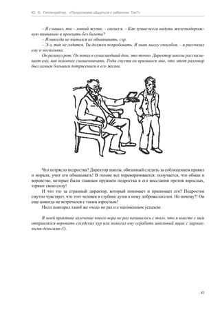 Ю. Б. Гиппенрейтер. «Продолжаем общаться с ребенком. Так?»
43
– Я слышал, ты – ловкий жулик, – сказал я. – Как лучше всего надуть железнодорож-
ную компанию и проехать без билета?
– Я никогда не пытался их обманывать, сэр.
– Э-э, так не годится. Ты должен попробовать. Я знаю массу способов, – и рассказал
ему о нескольких.
Он разинул рот. Он попал в сумасшедший дом, это точно. Директор школы рассказы-
вает ему, как половчее смошенничать. Годы спустя он признался мне, что этот разговор
был самым большим потрясением в его жизни.
Что потрясло подростка? Директор школы, обязанный следить за соблюдением правил
и морали, учит его обманывать! В голове все переворачивается: получается, что обман и
воровство, которые были главным оружием подростка в его восстании против взрослых,
теряют свою силу!
И что это за странный директор, который понимает и принимает его? Подросток
смутно чувствует, что этот человек в глубине души к нему доброжелателен. Но почему?! Он
еще никогда не встречался с таким взрослым!
Нилл повторял такой же «ход» не раз и с неизменным успехом:
В моей практике излечение юного вора не раз начиналось с того, что я вместе с ним
отправлялся воровать соседских кур или помогал ему ограбить школьный ящик с карман-
ными деньгами (!).
 