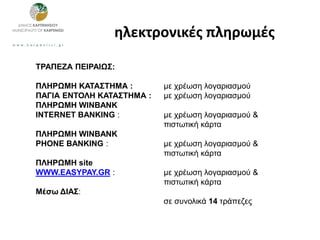 ηλεκτρονικές πληρωμές
ΤΡΑΠΕΖΑ ΠΕΙΡΑΙΩΣ:
ΠΛΗΡΩΜΗ ΚΑΤΑΣΤΗΜΑ : με χρέωση λογαριασμού
ΠΑΓΙΑ ΕΝΤΟΛΗ ΚΑΤΑΣΤΗΜΑ : με χρέωση λογαριασμού
ΠΛΗΡΩΜΗ WINBANK
INTERNET BANKING : με χρέωση λογαριασμού &
πιστωτική κάρτα
ΠΛΗΡΩΜΗ WINBANK
PHONE BANKING : με χρέωση λογαριασμού &
πιστωτική κάρτα
ΠΛΗΡΩΜΗ site
WWW.EASYPAY.GR : με χρέωση λογαριασμού &
πιστωτική κάρτα
Μέσω ΔΙΑΣ:
σε συνολικά 14 τράπεζες
 