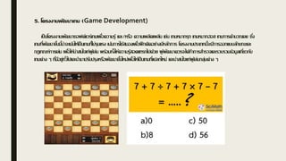 5. โครงงานพัฒนาเกม (Game Development)
เป็นโครงงานพัฒนาซอฟต์แวร์เกมเพื่อความรู้ และ/หรือ ความเพลิดเพลิน เช่น เกมหมากรุก เกมหมากฮอส เกมการคานวณเลข ซึ่ง
เกมที่พัฒนาขึ้นนี้น่าจะเน้นให้เป็นเกมที่ไม่รุนแรง เน้นการใช้สมองเพื่อฝึกคิดอย่างมีหลักการ โครงงานประเภทนี้จะมีการออกแบบลักษณะและ
กฎเกณฑ์การเล่น เพื่อให้น่าสนใจเก่ผู้เล่น พร้อมทั้งให้ความรู้สอดแทรกไปด้วย ผู้พัฒนาควรจะได้ทาการสารวจและรวบรวมข้อมูลเกี่ยวกับ
เกมต่าง ๆ ที่มีอยู่ทั่วไปและนามาปรับปรุงหรือพัฒนาขึ้นใหม่เพื่อให้เป็นเกมที่แปลกใหม่ และน่าสนใจแก่ผู้เล่นกลุ่มต่าง ๆ
 