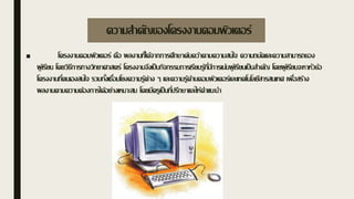 ความสาคัญของโครงงานคอมพิวเตอร์
■ โครงงานคอมพิวเตอร์ คือ ผลงานที่ได้จากการศึกษาค้นคว้าตามความสนใจ ความถนัดและความสามารถของ
ผู้เรียน โดยวิธีการทางวิทยาศาสตร์ โครงงานจึงเป็นกิจกรรมการเรียนรู้ที่มีการเน้นผู้เรียนเป็นสาคัญ โดยผู้เรียนจะหาหัวข้อ
โครงงานที่ตนเองสนใจ รวมทั้งเชื่อมโยงความรู้ต่าง ๆ และความรู้ด้านคอมพิวเตอร์และเทคโนโลยีสารสนเทศ เพื่อสร้าง
ผลงานตามความต้องการได้อย่างเหมาะสม โดยมีครูเป็นที่ปรึกษาและให้คาแนะนา
 