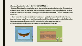 1.โครงงานพัฒนาสื่อเพื่อการศึกษา (Educational Media)
เป็นโครงงานที่ใช้คอมพิวเตอร์ในการผลิตสื่อเพื่อการศึกษา โดยการสร้างโปรแกรมบทเรียน หรือหน่วยการเรียน ซึ่งอาจจะต้องมีภาค
แบบฝึกหัด บททบทวน และคาถามคาตอบไว้พร้อม ผู้เรียนสามารถเรียนแบบรายบุคคลหรือรายกลุ่ม การสอนโดยใช้คอมพิวเตอร์ช่วยนี้
ถือว่าเครื่องคอมพิวเตอร์เป็นอุปกรณ์การสอน ไม่ใช่เป็นครูผู้สอน ซึ่งอาจเป็นการพัฒนาบทเรียนแบบ Online ให้นักเรียนเข้ามาศึกษา
ด้วยตนเองก็ได้
โครงงานประเภทนี้สามารถพัฒนาขึ้นเพื่อใช้ประกอบการสอนในวิชาต่าง ๆ ไม่ว่าจะเป็นสาขาคอมพิวเตอร์ วิชาคณิตศาสตร์ วิชา
วิทยาศาสตร์ วิชาสังคม วิชาชีพอื่น ๆ ฯลฯ โดยนักเรียนอาจคัดเลือกหัวข้อที่นักเรียนทั่วไปที่ทาความเข้าใจยาก มาเป็นหัวข้อในการพัฒนา
โปรแกรมบทเรียน ตัวอย่างเช่น โปรแกรมสอนวิธีการใช้งาน ระบบสุริยะจักรวาล โปรแกรมแบบทดสอบวิชาต่าง ๆ
เช่น โปรแกรมดนตรีไทยแสนสนุก โปรแกรมการอ่านออกเสียงภาษาอังกฤษ โปรแกรมสานวนไทยพาสนุก
 