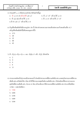 2บ้านเลขที่ 70 ซอยข้างอาเภอ ซอย1 ถ.ตากสินมหาราช
ต.ท่าประดู่ อ.เมือง จ.ระยอง โทร : 084 - 1284087 Line ID : sawed1248 ครูเสวตร
5) กำหนดให้ ,a b เป็นจำนวนจริงใดๆ ข้อใดต่อไปนี้ถูก
ก. ถ้ำ 0a b  แล้ว จะได้ 2
ab a ข. ถ้ำ 2 2
a b แล้ว จะได้ a b
ค. ถ้ำ a b แล้ว จะได้ a b ง. ถ้ำ a b แล้ว จะได้ 2 2
a b
จ. ถ้ำ 2
0 ab a  แล้ว จะได้ a b
6) ถ้ำรูปสี่เหลี่ยมผืนผ้ำมีเส้นรอบรูปยำว 56 นิ้ว อัตรำส่วนของควำมยำวของด้ำนต่อควำมกว้ำงของด้ำนเป็น 4:3
แล้วรูปสี่เหลี่ยมผืนผ้ำนี้มีเส้นทแยงมุมยำวกี่นิ้ว
ก. 17.5
ข. 20
ค. 25
ง. 40
จ. 45
7) ถ้ำ    1P x P x x   และ  0 5P  แล้ว  3P มีค่ำเท่ำใด
ก. 2
ข. 4
ค. 6
ง. 8
จ. 11
8) สำรละลำยชนิดหนึ่งประกอบด้วยกรดและน้ำ นักเคมีนำสำรละลำยที่มีควำมเข้มข้น 48% มำผสมกับสำรละลำยที่มีควำม
เข้มข้น 80% แล้วเติมน้ำอีก 2 ลิตร ทำให้ได้สำรละลำยสุดท้ำยมีควำมเข้มข้น 40% ถ้ำนักเคมีคนนี้ต้องกำรสำรละลำย
สุดท้ำยที่มีควำมเข้มข้น 40% จำนวน 10 ลิตร แล้วเขำต้องกำรใช้สำรละลำยที่มีควำมเข้มข้น 48% จำนวนกี่มิลลิลิตร
(1 ลิตร = 1,000 มิลลิลิตร )
ก. 7,500
ข. 8,000
ค. 8,500
ง. 9,000
จ. 9,500
 