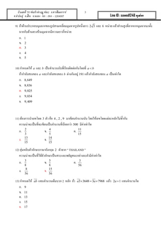 3บ้านเลขที่ 70 ซอยข้างอาเภอ ซอย1 ถ.ตากสินมหาราช
ต.ท่าประดู่ อ.เมือง จ.ระยอง โทร : 084 - 1284087 Line ID : sawed1248 ครูเสวตร
9) ถ้ำด้ำนประกอบมุมฉำกของรูปสำมเหลี่ยมมุมฉำกรูปหนึ่งยำว 2 3 และ 6 หน่วย แล้วส่วนสูงที่ลำกจำกมุมฉำกมำตั้ง
ฉำกกับด้ำนตรงข้ำมมุมฉำกมีควำมยำวกี่หน่วย
ก. 1
ข. 2
ค. 3
ง. 4
จ. 5
10) กำหนดให้ a และ b เป็นจำนวนนับที่เรียงติดต่อกันโดยที่ a b
ถ้ำกำลังสองของ a และกำลังสองของ b ต่ำงกันอยู่ 191 แล้วกำลังสองของ a เป็นเท่ำใด
ก. 8,649
ข. 8,836
ค. 9,025
ง. 9,034
จ. 9,409
11) ต้องกำรนำเลขโดด 3 ตัว คือ 4 , 2 , 9 มำเขียนจำนวนนับ โดยให้เลขโดดแต่ละหลักไม่ซ้ำกัน
ควำมน่ำจะเป็นที่จะเขียนเป็นจำนวนที่น้อยกว่ำ 500 มีค่ำเท่ำใด
ก. 2
3
ข. 4
5
ค. 11
15
ง. 13
15
จ. 14
15
12) สุ่มหยิบตัวอักษรภำษำอังกฤษ 2 ตัวจำก “ THAILAND ”
ควำมน่ำจะเป็นที่ได้ตัวอักษรเป็นสระและพยัญชนะอย่ำงละตัวมีค่ำเท่ำใด
ก. 3
8
ข. 5
8
ค. 3
56
ง. 8
56
จ. 15
56
13) กำหนดให้ ab แทนจำนวนเต็มบวก 2 หลัก ถ้ำ 3 3648 3 7968a a   แล้ว 2 1a  แทนจำนวนใด
ก. 9
ข. 11
ค. 13
ง. 15
จ. 17
 