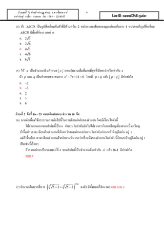 4บ้านเลขที่ 70 ซอยข้างอาเภอ ซอย1 ถ.ตากสินมหาราช
ต.ท่าประดู่ อ.เมือง จ.ระยอง โทร : 084 - 1284087 Line ID : sawed1248 ครูเสวตร
14) ถ้ำ ABCD เป็นรูปสี่เหลี่ยมผืนผ้ำที่มีด้ำนกว้ำง 2 หน่วย และเส้นทแยงมุมแต่ละเส้นยำว 4 หน่วย แล้วรูปสี่เหลี่ยม
ABCD มีพื้นที่กี่ตำรำงหน่วย
ก. 2 3
ข. 2 6
ค. 4 3
ง. 4 6
จ. 8 3
15) ให้ x เป็นจำนวนจริง กำหนด x   แทนจำนวนเต็มที่มำกที่สุดที่น้อยกว่ำหรือเท่ำกับ x
ถ้ำ p และ q เป็นคำตอบของสมกำร 2
7 11 0x x   โดยที่ p q แล้ว p q   มีค่ำเท่ำใด
ก. 2
ข. 3
ค. 2
ง. 3
จ. 6
ส่วนที่ 2 ข้อที่ 16 – 25 แบบเติมคาตอบ จานวน 10 ข้อ
16) นำยต่อเนื่องใช้กระบวนกำรต่อไปนี้ในกำรเขียนลำดับของจำนวน โดยมีเงื่อนไขดังนี้
ให้จำนวนแรกของลำดับนี้เป็น 6 จำนวนในลำดับถัดไปได้จำกกำรโยนเหรียญเที่ยงตรงหนึ่งเหรียญ
ถ้ำขึ้นหัว เขำจะเขียนด้วยจำนวนที่น้อยกว่ำสองเท่ำของจำนวนในลำดับก่อนหน้ำที่อยู่ติดกัน อยู่ 1
แต่ถ้ำขึ้นก้อย เขำจะเขียนจำนวนด้วยจำนวนที่มำกกว่ำครึ่งหนึ่งของจำนวนในลำดับนี้ก่อนหน้ำอยู่ติดกัน อยู่ 1
เป็นเช่นนี้เรื่อยๆ
ถ้ำควำมน่ำจะเป็นของพจน์ที่ 4 ของลำดับนี้เป็นจำนวนเต็มเท่ำกับ A แล้ว 16A มีค่ำเท่ำใด
ตอบ 8
17) จำนวนเต็มบวกที่หำร  
2560
3 3
5 2 5 2   ลงตัว มีทั้งหมดกี่จำนวน( ตอบ 1281 )
 