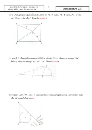 5บ้านเลขที่ 70 ซอยข้างอาเภอ ซอย1 ถ.ตากสินมหาราช
ต.ท่าประดู่ อ.เมือง จ.ระยอง โทร : 084 - 1284087 Line ID : sawed1248 ครูเสวตร
18) ให้ P เป็นจุดอยู่ภำยในรูปสี่เหลี่ยมผืนผ้ำ ABCD ถ้ำ 9PA  หน่วย , 4PB  หน่วย , 6PC  หน่วย ,
และ PD x หน่วย แล้ว 2
x มีค่ำเท่ำใด (ตอบ 101 )
19) จำกรูป O เป็นจุดศูนย์กลำงของวงกลมที่มีรัศมี r หน่วย ถ้ำ ED r หน่วยและขนำดของมุม DEC
คิดเป็น K เท่ำของขนำดของมุม BOA แล้ว 27K มีค่ำเท่ำใด (ตอบ 9 )
20) จำกรูป ถ้ำ ˆ 90o
ABC  , 3BC  หน่วย และรัศมีของวงกลมแนบในรูปสำมเหลี่ยม ABC เท่ำกับ 1 หน่วย
แล้ว AC ยำวเท่ำกับกี่หน่วย (ตอบ 5 )
 