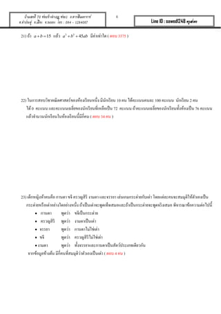 6บ้านเลขที่ 70 ซอยข้างอาเภอ ซอย1 ถ.ตากสินมหาราช
ต.ท่าประดู่ อ.เมือง จ.ระยอง โทร : 084 - 1284087 Line ID : sawed1248 ครูเสวตร
21) ถ้ำ 15a b  แล้ว 3 3
45a b ab  มีค่ำเท่ำใด ( ตอบ 3375 )
22) ในกำรสอบวิชำคณิตศำสตร์ของห้องเรียนหนึ่ง มีนักเรียน 10 คน ได้คะแนนคนละ 100 คะแนน นักเรียน 2 คน
ได้0 คะแนน และคะแนนเฉลี่ยของนักเรียนที่เหลือเป็น 72 คะแนน ถ้ำคะแนนเฉลี่ยของนักเรียนทั้งห้องเป็น 76 คะแนน
แล้วจำนวนนักเรียนในห้องเรียนนี้มีกี่คน ( ตอบ 34 คน )
23) เด็กหญิงห้ำคนคือ กำนดำ ขจี ครวญสิริ งำมตำ และจรรยำ เล่นเกมกระต่ำยกับเต่ำ โดยแต่ละคนจะสมมุติให้ตัวเองเป็น
กระต่ำยหรือเต่ำอย่ำงใดอย่ำงหนึ่ง ถ้ำเป็นเต่ำจะพูดเท็จเสมอและถ้ำเป็นกระต่ำยจะพูดจริงเสมอ พิจำรณำข้อควำมต่อไปนี้
 กำนดำ พูดว่ำ ขจีเป็นกระต่ำย
 ครวญสิริ พูดว่ำ งำมตำเป็นเต่ำ
 จรรยำ พูดว่ำ กำนดำไม่ใช่เต่ำ
 ขจี พูดว่ำ ครวญสิริไม่ใช่เต่ำ
 งำมตำ พูดว่ำ ทั้งจรรยำและกำนดำเป็นสัตว์ประเภทเดียวกัน
จำกข้อมูลข้ำงต้น มีกี่คนที่สมมุติว่ำตัวเองเป็นเต่ำ ( ตอบ 4 คน )
 