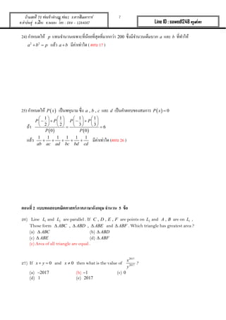 7บ้านเลขที่ 70 ซอยข้างอาเภอ ซอย1 ถ.ตากสินมหาราช
ต.ท่าประดู่ อ.เมือง จ.ระยอง โทร : 084 - 1284087 Line ID : sawed1248 ครูเสวตร
24) กำหนดให้ p แทนจำนวนเฉพำะที่น้อยที่สุดที่มำกกว่ำ 200 ซึ่งมีจำนวนเต็มบวก a และ b ที่ทำให้
2 2
a b p  แล้ว a b มีค่ำเท่ำใด ( ตอบ 17 )
25) กำหนดให้  P x เป็นพหุนำม ซึ่ง , ,a b c และ d เป็นคำตอบของสมกำร   0P x 
ถ้ำ
   
1 1 1 1
2 2 3 3
6
0 0
P P P P
P P
       
          
        
แล้ว 1 1 1 1 1 1
ab ac ad bc bd cd
     มีค่ำเท่ำใด (ตอบ 26 )
ตอนที่ 2 แบบทดสอบคณิตศาสตร์ภาคภาษาอังกฤษ จานวน 5 ข้อ
26) Line 1L and 2L are parallel . If , , ,C D E F are points on 2L and ,A B are on 1L ,
Those form , ,ABC ABD ABE   and ABF . Which triangle has greatest area ?
(a) ABC (b) ABD
(c) ABE (d) ABF
(e) Area of all triangle are equal .
27) If 0x y  and 0x  then what is the value of
2017
2017
x
y
?
(a) 2017 (b) 1 (c) 0
(d) 1 (e) 2017
 