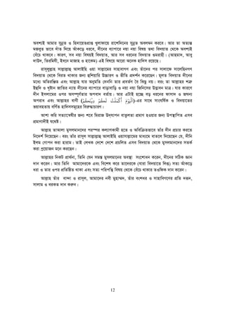 12
Aek¨B Avgvi mybœZ I wn`v‡qZcÖvß Lyjvdv‡q iv‡kw`‡bi mybœZ Aej¤^b Ki‡e| Avi Zv AZ¨š—
gReyZ fv‡e `uvZ w`‡q AuvK‡o ai‡e, `x‡bi e¨vcv‡i bqv bqv welq Z_v we`qvZ †_‡K Aek¨B
†eu‡P _vK‡e| KviY, me bqv welqB we`qvZ, Avi me ai‡bi we`qvZ ¸givnx| (Avngv`, Avey
`vD`, wZiwghx, Be‡b gvRvn I nv‡Kg) GB wel‡q Av‡iv A‡bK nvw`m i‡q‡Q|
ivm~jyj−vn mvj−vj−vû AvjvBwn Iqv mvj−v‡gi mvnvevMY Ges Zuv‡`i ci mvjv‡d mv‡jwnbMY
we`qvZ †_‡K weiZ _vKvi Rb¨ ûwkqvwi D”PviY I fxwZ cÖ`k©b K‡i‡Qb| g~jZ we`qvZ `x‡bi
g‡a¨ AwZiwÄZ Ges Avj−vn hvi AbygwZ †`bwb Zvi cÖeZ©Y ˆe wKQz bq| eis Zv Avj−vni kÎ“
Bûw` I L„óvb RvwZi b¨vq `x‡bi e¨vcv‡i evovevwo I bqv bqv wRwb‡mi D™¢veb gvÎ| hvi Kvi‡Y
`xb Bmjv‡gi Ici Am¤ú~Y©Zvi Acev` eZ©vq| Avi GUvB n‡”Q eo ai‡bi dvmv` I RNb¨
Aciva Ges Avj−vni evYx ((((
ََ ْ
‫ﻮ‬ََْ
‫ﻛ‬
ْ
‫ﻤ‬َ‫ﻠ‬
ْ
‫ﺖ‬ُ‫ﻟ‬
َ
‫ﻜ‬
ُ
‫ﻢ‬ْ
ِ‫ﻓ‬
ْ
‫ﻨ‬
َ
‫ﻜ‬
ُ
‫ﻢ‬ْ ))))-Gi mv‡_ mvsNwl©K I we`qv‡Zi
fqvenZvq ewY©Z nvw`mmg~‡ni wei“×vPviY|
Avkv Kwi mZ¨v‡š^lxi Rb¨ k‡e wgivR D`&hvcb evZzjZv cÖgvY nIqvi Rb¨ Dc¯’vwcZ Gme
cÖgvYv`xB h‡_ó|
Avj−vn ZvAvjv gymjgvb‡`i ci¯úi Kj¨vYKvgx n‡Z I Awew Zfv‡e Zvui `xb cÖPvi Ki‡Z
wb‡`k© w`‡q‡Qb| eis Zvui ivm~j mvj−vj−vû AvjvBwn Iqvmvj−v‡gi gva¨‡g evZ‡j w`‡q‡Qb †h, `xwb
Bjg †Mvcb Kiv nvivg| ZvB †jLK †`‡k †`‡k cÖPwjZ Gme we`qvZ †_‡K gymjgvb‡`i mZK©
Kiv cª‡qvRb g‡b Ki‡Qb|
Avj−vni wbKU cÖv_©bv, wZwb †hb mg¯— gymjgv‡bi Ae¯’v ms‡kvab K‡ib, `x‡bi mwVK Ávb
`vb K‡ib| Avi wZwb Avgv‡`i‡K Ges we‡kl K‡i Zv‡`i‡K (hviv we`qv‡Z wjß) mZ¨ AuvK‡o
aiv I Zvi Ici cÖwZwôZ _vKv Ges mZ¨ cwicwš’ welq †_‡K †eu‡P _vKvi ZIwdK `vb K‡ib|
Avj−vn Zuvi ev›`v I ivm~j, Avgv‡`i bex gynv¤§`, Zuvi eskai I mvnvweM‡Yi cÖwZ `iƒ`,
mvjvg I eiKZ `vb Ki“b|
 